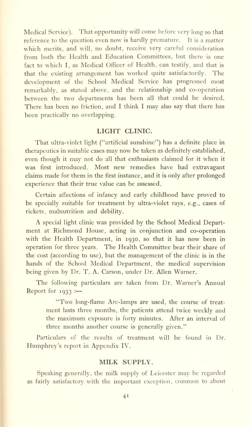 Medical Service). That opportunity will come before very long so that reference to the question even now is hardly premature. It is a matter which merits, and will, no doubt, receive very careful consideration from both the Health and Education Committees, but there is one fact to which I, as Medical Officer of Health, can testify, and that is that the existing arrangement has worked quite satisfactorily. The development of the School Medical Service has progressed most remarkably, as stated above, and the relationship and co-operation between the two departments has been all that could be desired. There has been no friction, and I think I may also say that there has been practically no overlapping. LIGHT CLINIC. That ultra-violet light (“artificial sunshine”) has a definite place in therapeutics in suitable cases may now be taken as definitely established, even though it may not do all that enthusiasts claimed for it when it was first introduced. Most new remedies have had extravagant claims made for them in the first instance, and it is only after prolonged experience that their true value can be assessed. Certain affections of infancy and early childhood have proved to be specially suitable for treatment by ultra-violet rays, e.g., cases of rickets, malnutrition and debility. A special light clinic was provided by the School Medical Depart¬ ment at Richmond House, acting in conjunction and co-operation with the Health Department, in 1930, so that it has now been in operation for three years. The Health Committee bear their share of the cost (according to use), but the management of the clinic is in the hands of the School Medical Department, the medical supervision being given by Dr. T. A. Carson, under Dr. Allen Warner. The following particulars are taken from Dr. Warner’s Annual Report for 1933 :— “Two long-flame Arc-lamps are used, the course of treat¬ ment lasts three months, the patients attend twice weekly and the maximum exposure is forty minutes. After an interval of three months another course is generally given.” Particulars of the results of treatment will be found in Dr. Humphrey’s report in Appendix IV. MILK SUPPLY. Speaking generally, the milk supply of Leicester may be regarded as fairly satisfactory with the important exception, common to about 4i