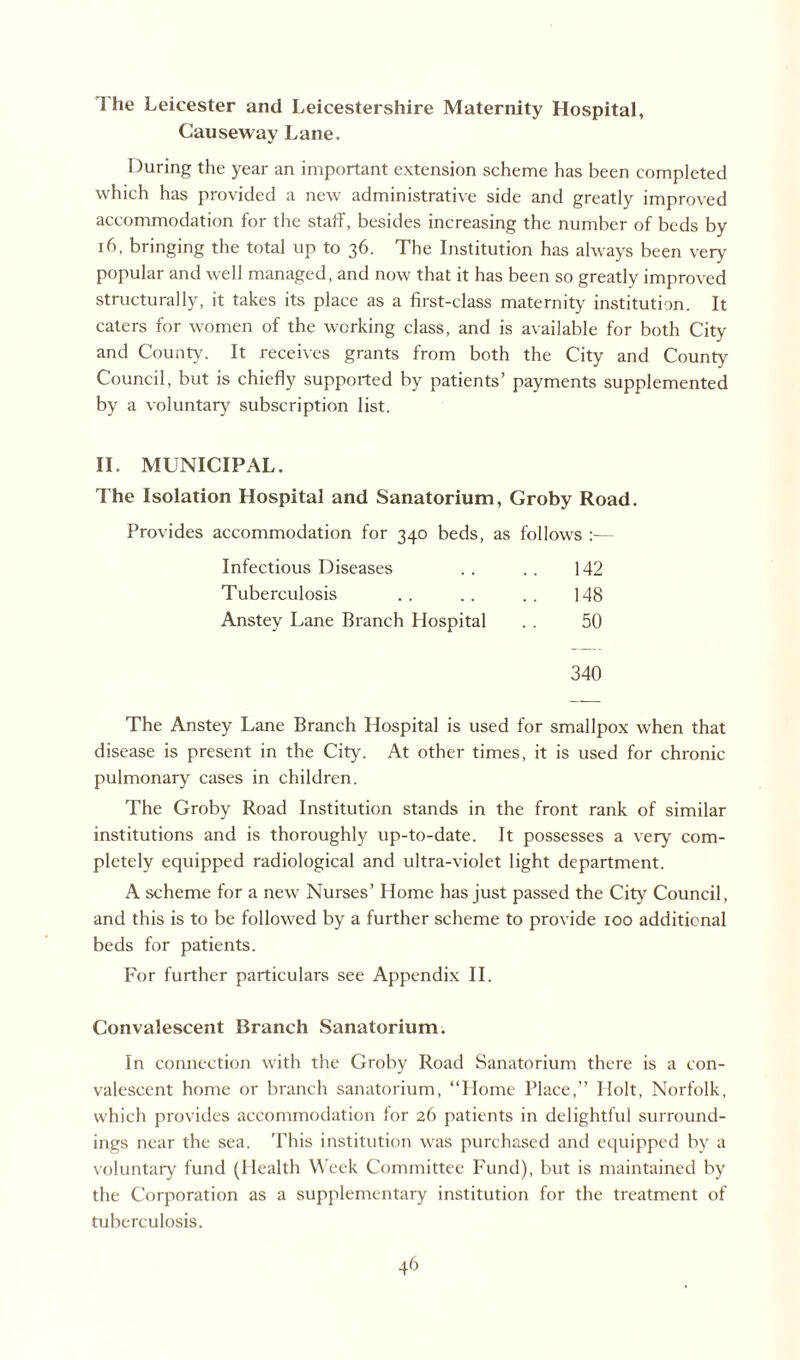 1 he Leicester and Leicestershire Maternity Hospital, Causeway Lane. During the year an important extension scheme has been completed which has provided a new administrative side and greatly improved accommodation for the staff, besides increasing the number of beds by 16. bringing the total up to 36. The Institution has always been very popular and well managed, and now that it has been so greatly improved structurally, it takes its place as a first-class maternity institution. It caters for women of the working class, and is available for both City and County. It receives grants from both the City and County Council, but is chiefly supported by patients’ payments supplemented by a voluntary subscription list. II. MUNICIPAL. The Isolation Hospital and Sanatorium, Groby Road. Provides accommodation for 340 beds, as follows :— Infectious Diseases 142 Tuberculosis 148 Anstey Lane Branch Hospital 50 340 The Anstey Lane Branch Hospital is used for smallpox when that disease is present in the City. At other times, it is used for chronic pulmonary cases in children. The Groby Road Institution stands in the front rank of similar institutions and is thoroughly up-to-date. It possesses a very com¬ pletely equipped radiological and ultra-violet light department. A scheme for a new Nurses’ Home has just passed the City Council, and this is to be followed by a further scheme to provide 100 additional beds for patients. For further particulars see Appendix II. Convalescent Branch Sanatorium. In connection with the Groby Road Sanatorium there is a con¬ valescent home or branch sanatorium, “Home Place,” Holt, Norfolk, which provides accommodation for 26 patients in delightful surround¬ ings near the sea. This institution was purchased and equipped by a voluntary fund (Health Week Committee Fund), but is maintained by the Corporation as a supplementary institution for the treatment of tuberculosis.