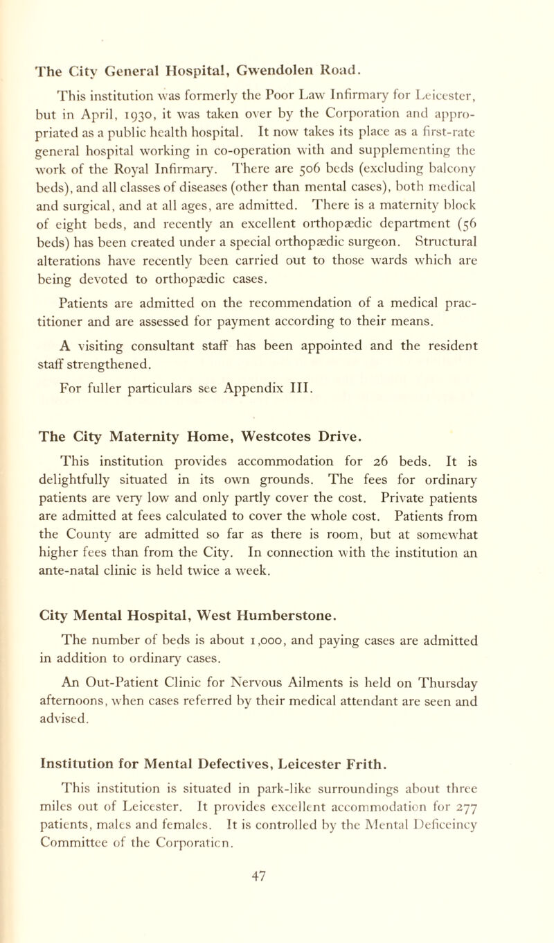 The City General Hospital, Gwendolen Road. This institution was formerly the Poor Law Infirmary for Leicester, but in April, 1930, it was taken over by the Corporation and appro¬ priated as a public health hospital. It now takes its place as a first-rate general hospital working in co-operation with and supplementing the work of the Royal Infirmary. There are 506 beds (excluding balcony beds), and all classes of diseases (other than mental cases), both medical and surgical, and at all ages, are admitted. There is a maternity block of eight beds, and recently an excellent orthopaedic department (56 beds) has been created under a special orthopaedic surgeon. Structural alterations have recently been carried out to those wards which are being devoted to orthopaedic cases. Patients are admitted on the recommendation of a medical prac¬ titioner and are assessed for payment according to their means. A visiting consultant staff has been appointed and the resident staff strengthened. For fuller particulars see Appendix III. The City Maternity Home, Westcotes Drive. This institution provides accommodation for 26 beds. It is delightfully situated in its own grounds. The fees for ordinary patients are very low and only partly cover the cost. Private patients are admitted at fees calculated to cover the whole cost. Patients from the County are admitted so far as there is room, but at somewhat higher fees than from the City. In connection with the institution an ante-natal clinic is held twice a week. City Mental Hospital, West Humberstone. The number of beds is about 1,000, and paying cases are admitted in addition to ordinary cases. An Out-Patient Clinic for Nervous Ailments is held on Thursday afternoons, when cases referred by their medical attendant are seen and advised. Institution for Mental Defectives, Leicester Frith. This institution is situated in park-like surroundings about three miles out of Leicester. It provides excellent accommodation for 277 patients, males and females. It is controlled by the Mental Defieeincy Committee of the Corporation.