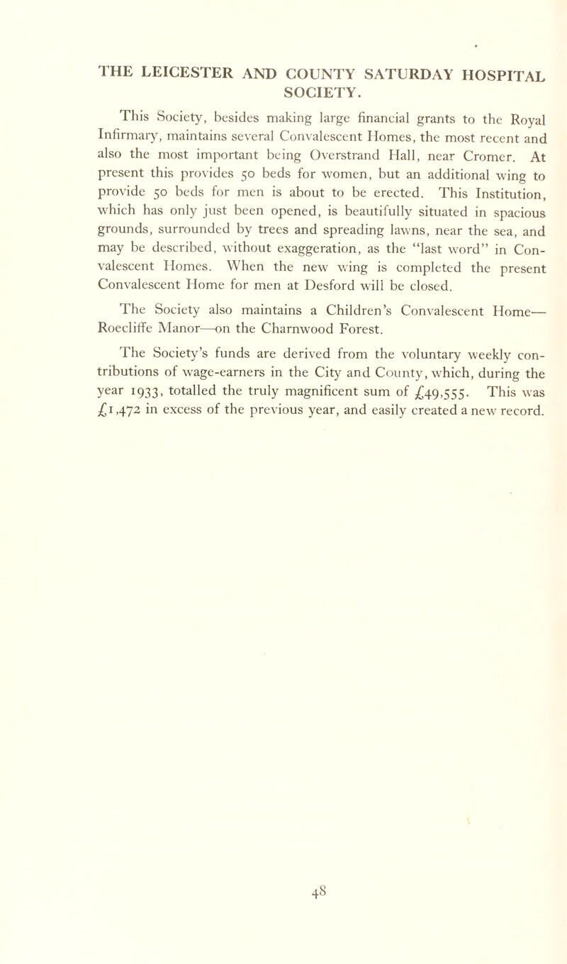 THE LEICESTER AND COUNTY SATURDAY HOSPITAL SOCIETY. This Society, besides making large financial grants to the Royal Infirmary, maintains several Convalescent Homes, the most recent and also the most important being Overstrand Hall, near Cromer. At present this provides 50 beds for women, but an additional wing to provide 50 beds for men is about to be erected. This Institution, which has only just been opened, is beautifully situated in spacious grounds, surrounded by trees and spreading lawns, near the sea, and may be described, without exaggeration, as the “last word” in Con¬ valescent Homes. When the new wing is completed the present Convalescent Home for men at Desford will be closed. The Society also maintains a Children’s Convalescent Home— Roecliffe Manor—on the Charnwood Forest. The Society’s funds are derived from the voluntary weekly con¬ tributions of wage-earners in the City and County, which, during the year 1933, totalled the truly magnificent sum of £49,555. This was £1,472 in excess of the previous year, and easily created a new record.