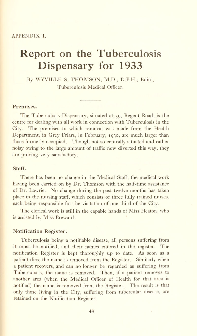 APPENDIX I. Report on the Tuberculosis Dispensary for 1933 By WYVILLE S. THOMSON, M.D., D.P.H., Edin., Tuberculosis Medical Officer. Premises. The Tuberculosis Dispensary, situated at 59, Regent Road, is the centre for dealing with all work in connection with Tuberculosis in the City. The premises to which removal was made from the Health Department, in Grey Friars, in February, 1930, are much larger than those formerly occupied. Though not so centrally situated and rather noisy owing to the large amount of traffic now diverted this way, they are proving very satisfactory. Staff. There has been no change in the Medical Staff, the medical work having been carried on by Dr. Thomson with the half-time assistance of Dr. Lawrie. No change during the past twelve months has taken place in the nursing staff, which consists of three fully trained nurses, each being responsible for the visitation of one third of the City. The clerical work is still in the capable hands of Miss Heaton, who is assisted by Miss Breward. Notification Register. Tuberculosis being a notifiable disease, all persons suffering from it must be notified, and their names entered in the register. The notification Register is kept thoroughly up to date. As soon as a patient dies, the name is removed from the Register. Similarly when a patient recovers, and can no longer be regarded as suffering from Tuberculosis, the name is removed. Then, if a patient removes to another area (when the Medical Officer of Health for that area is notified) the name is removed from the Register. The result is that only those living in the City, suffering from tubercular disease, are retained on the Notification Register.