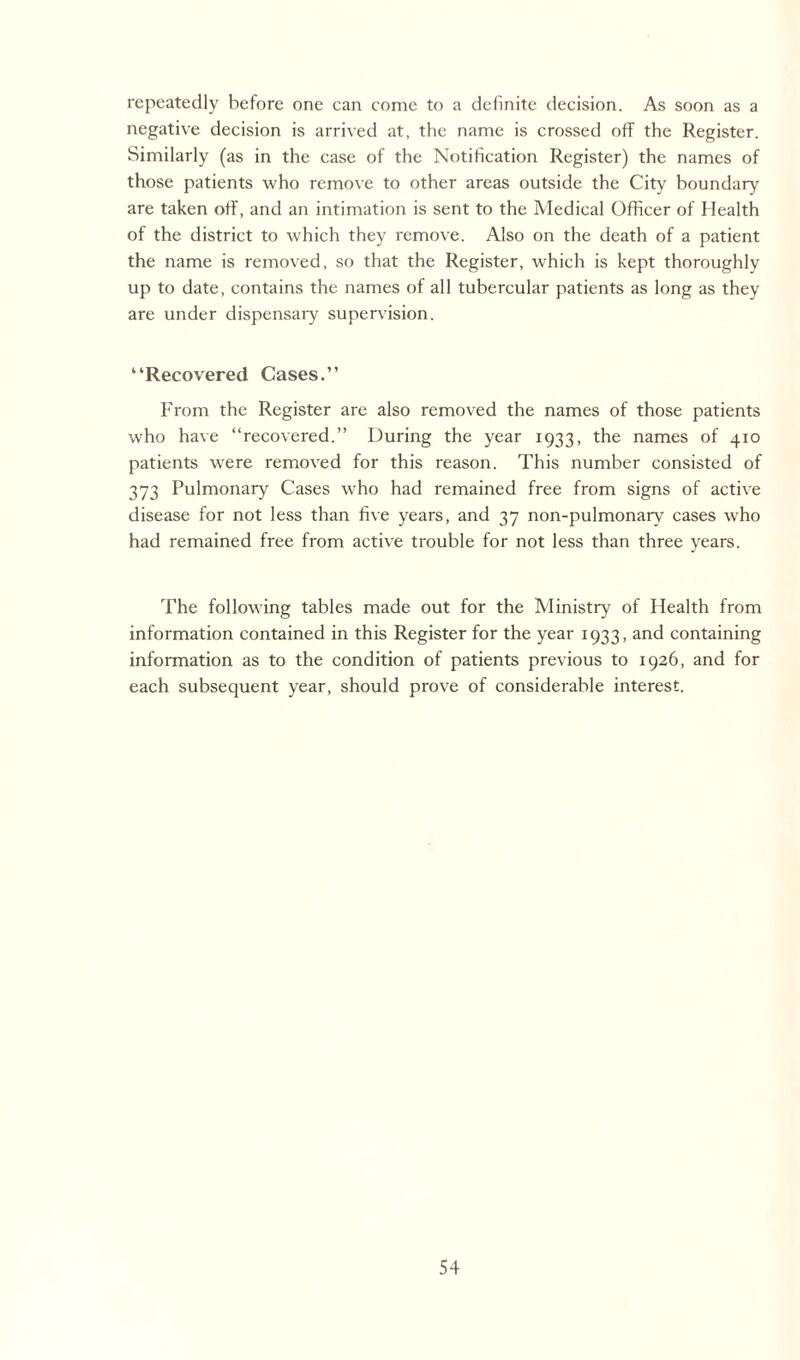 repeatedly before one can come to a definite decision. As soon as a negative decision is arrived at, the name is crossed off the Register. Similarly (as in the case of the Notification Register) the names of those patients who remove to other areas outside the City boundary are taken off, and an intimation is sent to the Medical Officer of Health of the district to which they remove. Also on the death of a patient the name is removed, so that the Register, which is kept thoroughly up to date, contains the names of all tubercular patients as long as they are under dispensary supervision. “Recovered Cases.” From the Register are also removed the names of those patients who have “recovered.” During the year 1933, the names of 410 patients were removed for this reason. This number consisted of 373 Pulmonary Cases who had remained free from signs of active disease for not less than five years, and 37 non-pulmonary cases who had remained free from active trouble for not less than three years. The following tables made out for the Ministry of Health from information contained in this Register for the year 1933, and containing information as to the condition of patients previous to 1926, and for each subsequent year, should prove of considerable interest.