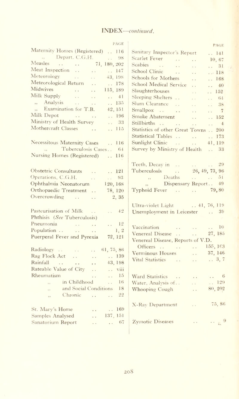 INDEX—continued. PAGE Maternity Homes (Registered) . . 116 Depart. C.G.H. . . 98 Measles .. .. 71, 180,202 Meat Inspection . . . . . . 147 Meteorology . . 43 lys Meteorological Return . . . . 178 Midwives . . . . 1 15, 189 Milk Supply . . . . .. 41 ,, Analysis . . .. . . 135 „ Examination for T.B. 42, 151 Milk Depot . . .. ..196 Ministry of Health Survey . . 33 Mothercraft Classes .. ..115 Necessitous Maternity Cases .. 116 ,, Tuberculosis Cases. . 64 Nursing Homes (Registered) .. 116 Obstetric Consultants . . . . 121 Operations, C.G.H. . . 93 Ophthalmia Neonatorum 120, 168 Orthopaedic Treatment . . 78, 120 Overcrowding . . . . 2, 35 PAGE I Sanitary Inspector’s Report .. 141 Scarlet Fever . . . . 10 67 Scabies . . . . _ . . 31 j School Clinic . . . . . . 118 I Schools for Mothers .. ..168 j School Medical Service . . .. 40 \ Slaughterhouses . . . . 152 Sleeping Shelters . . . . . . 64 Slum Clearance . . . . 38 i Smallpox . . .. . . . . 7 5 Smoke Abatement . . . . 152 Stillbirths . . . . . . . . 4 Statistics of other Great Towns . . 200 Statistical Tables . . . . . . 173 Sunlight Clinic .. .. 41,119 Survey by Ministry of Health . . 33 Teeth, Decay in . . 29 Tuberculosis . . 26, 49, 73, 96 ,, Deaths .. .. 51 ,, Dispensary Report. . 49 Typhoid Fever .. .. 79,80 Pasteurisation of Milk . . . . 42 Phthisis (See Tuberculosis) Pneumonia . . . . . . 12 Population . . . . . . 1,2 Puerperal Fever and Pyrexia 72, 121 Radiology . . . . . . 61, 75, 86 Rag Flock Act . . . . ..139 Rainfall . . .. . . 43, 198 Rateable Value of City . . . . viii Rheumatism .. .. 15 ,, in Childhood 16 and Social Conditions 18 Chronic . . . . 22 Ultra-violet Light ..41, 76, 119 ! Unemployment in I .eicester .. 39 I Vaccination .. .. .. 10 Venereal Disease . . . . 27, 185 Venereal Disease, Reports of V.D. Officers .. .. .. 155,163 Verminous Houses .. 37, 146 Vital Statistics . . . . ..37 Ward Statistics .. .. .. 6 Water, Analysis of. . . . . . 129 Whooping Cough . . 80, 202 St. Mary’s Home Samples Analysed Sanatorium Report i X-Rav Department .. 169 137, 151 .. 67 Zymotic Diseases 75, 86 9 20(S