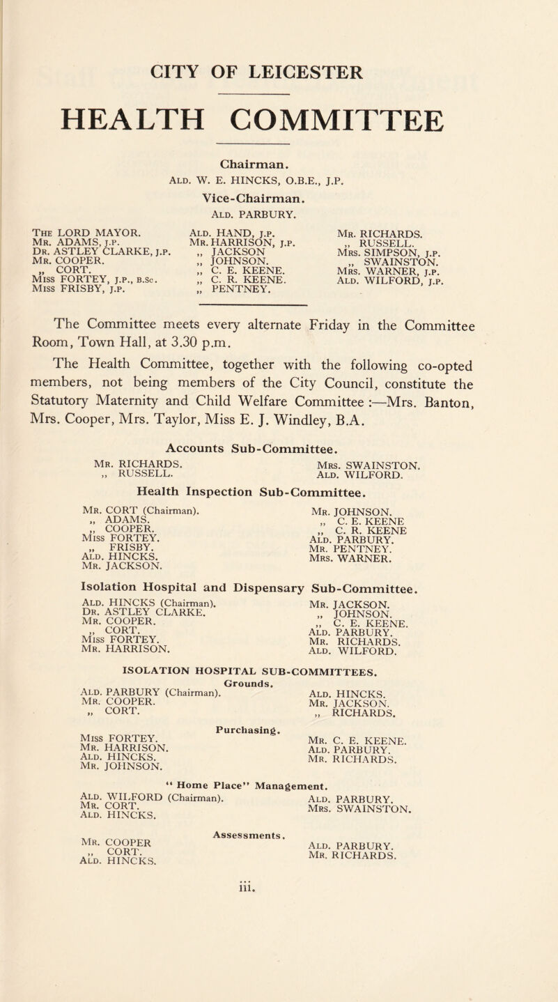 CITY OF LEICESTER HEALTH COMMITTEE Chairman. Ald. W. E. HINCKS, O.B.E., J.P. Vice-Chairman. Ald. PARBURY. The LORD MAYOR. Mr. ADAMS, j.p. Dr. ASTLEY CLARKE, j.p. Mr. COOPER. CORT iviiss FORTEY, j.p., b.Sc. Miss FRISBY, j.p. Ald. HAND, j.p. Mr. HARRISON, j.p. „ JACKSON „ JOHNSON. „ C. E. KEENE. „ C. R. KEENE. „ PENTNEY. Mr. RICHARDS. „ RUSSELL. Mrs. SIMPSON, j.p. „ SWAINSTON. Mrs. WARNER, j.p. Ald. WILFORD, j.p. The Committee meets every alternate Friday in the Committee Room, Town Hall, at 3.30 p.m. The Health Committee, together with the following co-opted members, not being members of the City Council, constitute the Statutory Maternity and Child Welfare Committee :—Mrs. Banton, Mrs. Cooper, Mrs. Taylor, Miss E. J. Windley, B.A. Accounts Sub-Committee Mr. RICHARDS. „ RUSSELL. Health Inspection Mr. CORT (Chairman). „ ADAMS. „ COOPER. Miss FORTEY. „ FRISBY. Ald. HINCKS. Mr. JACKSON. Mrs. SWAINSTON. Ald. WILFORD. Sub - Committee. Mr. JOHNSON. „ C. E. KEENE „ C. R. KEENE Ald. PARBURY. Mr. PENTNEY. Mrs. WARNER. Isolation Hospital and Dispensary Sub-Committee. Ald. HINCKS (Chairman). Dr. ASTLEY CLARKE. Mr. COOPER. „ CORT. Miss FORTEY. Mr. HARRISON. Mr. JACKSON. „ JOHNSON. „ C. E. KEENE. Ald. PARBURY. Mr. RICHARDS. Ald. WILFORD. ISOLATION HOSPITAL SUB-COMMITTEES. Grounds. Ald. PARBURY (Chairman). Mr. COOPER. „ CORT. Ald. HINCKS. Mr. JACKSON. „ RICHARDS. Miss FORTEY. Mr. HARRISON. Ald. HINCKS. Mr. JOHNSON. Purchasing. Mr. C. E. KEENE. Ald. PARBURY. Mr. RICHARDS. “ Home Place” Ald. WILFORD (Chairman). Mr. CORT. Ald. HINCKS. Management. Ald. PARBURY. Mrs. SWAINSTON. Mr. COOPER „ CORT. Ald. HINCKS. Assessments. Ald. PARBURY. Mr. RICHARDS. Ill