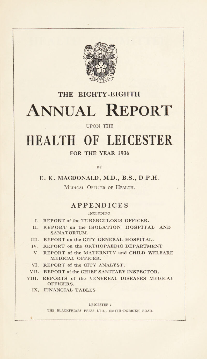 THE EIGHTY-EIGHTH Annual Report UPON THE HEALTH OF LEICESTER FOR THE YEAR 1936 BY E. K. MACDONALD, M.D., B.S., DJP.H. Medical Officer of Health. APPENDICES INCLUDING I. REPORT of the TUBERCULOSIS OFFICER. II. REPORT on the ISOLATION HOSPITAL AND SANATORIUM. III. REPORT on the CITY GENERAL HOSPITAL. IV. REPORT on the ORTHOPAEDIC DEPARTMENT V. REPORT of the MATERNITY and CHILD WELFARE MEDICAL OFFICER. VI. REPORT of the CITY ANALYST. VII. REPORT of the CHIEF SANITARY INSPECTOR. VIII. REPORTS of the VENEREAL DISEASES MEDICAL OFFICERS. IX. FINANCIAL TABLES LEICESTER : THE BLACKFRIARS PRESS LTD., SMITH-DORRIEN ROAD.