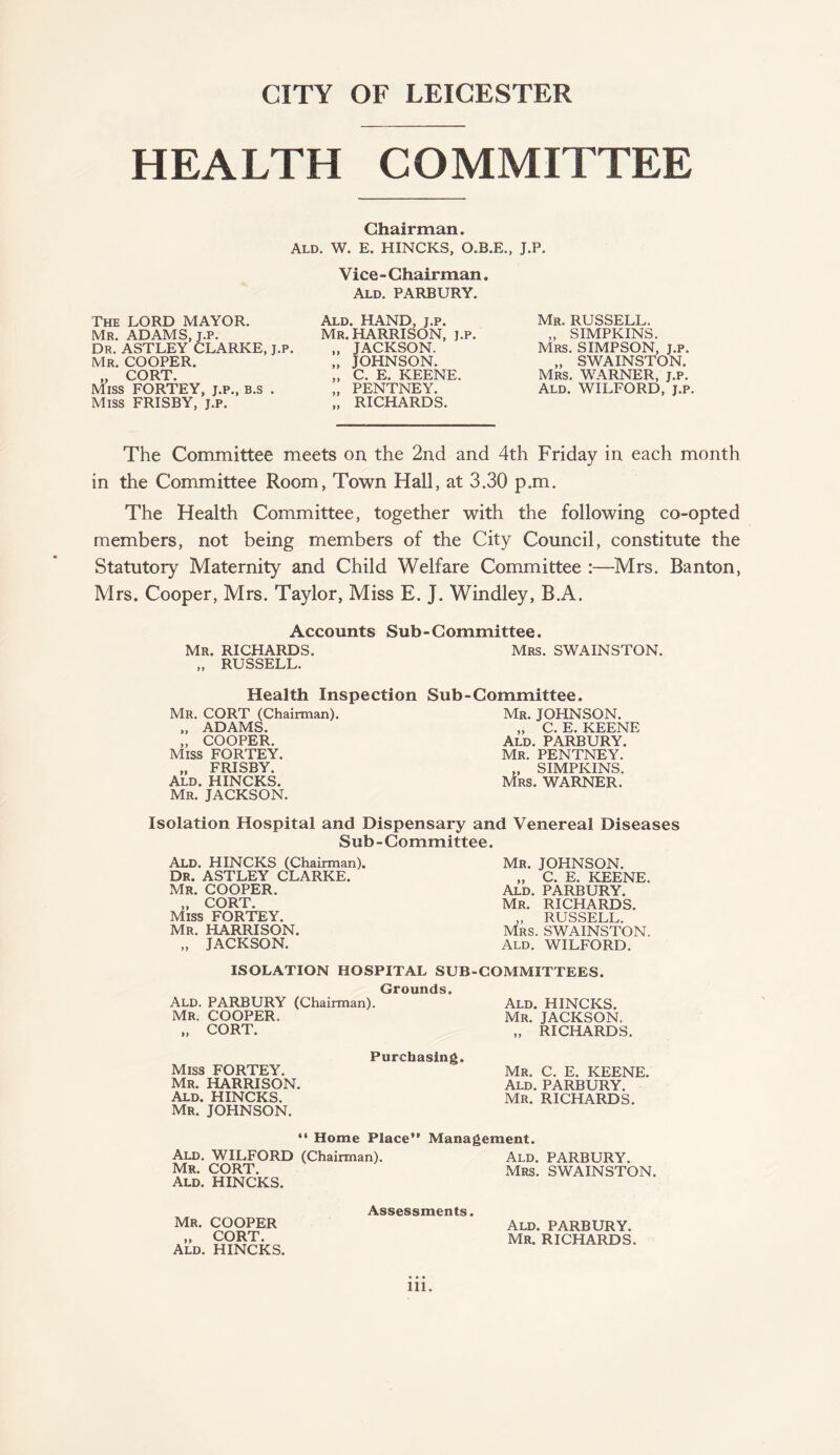 CITY OF LEICESTER HEALTH COMMITTEE Chairman. Ald. W. E. HINCKS, O.B.E., J.P. Vice - Chairman. Ald. PARBURY. The LORD MAYOR. Mr. ADAMS, J.P. Dr. ASTLEY CLARKE, J.P. Mr. COOPER. „ CORT. Miss FORTEY, j.p., b.s . Miss FRISBY, j.p. Ald. HAND, j.p. Mr. HARRISON, j.p. „ JACKSON. „ JOHNSON. „ C. E. KEENE. „ PENTNEY. „ RICHARDS. Mr. RUSSELL. „ SIMPKINS. Mrs. SIMPSON, j.p. „ SWAINSTON. Mrs. WARNER, j.p. Ald. WILFORD, j.p. The Committee meets on the 2nd and 4th Friday in each month in the Committee Room, Town Hall, at 3.30 p.m. The Health Committee, together with the following co-opted members, not being members of the City Council, constitute the Statutory Maternity and Child Welfare Committee :—Mrs. Banton, Mrs. Cooper, Mrs. Taylor, Miss E. J. Windley, B.A. Accounts Sub-Committee. Mr. RICHARDS. Mrs. SWAINSTON. „ RUSSELL. Health Inspection Sub-Committee. Mr. CORT (Chairman). „ ADAMS. „ COOPER. Miss FORTEY. „ FRISBY. Ald. HINCKS. Mr. JACKSON. Mr. JOHNSON. „ C. E. KEENE Ald. PARBURY. Mr. PENTNEY. „ SIMPKINS. Mrs. WARNER. Isolation Hospital and Dispensary and Venereal Diseases Sub-Committee. Ald. HINCKS (Chairman). Dr. ASTLEY CLARKE. Mr. COOPER. „ CORT. Miss FORTEY. Mr. HARRISON. „ JACKSON. Mr. JOHNSON. „ C. E. KEENE. Ald. PARBURY. Mr. RICHARDS. „ RUSSELL. Mrs. SWAINSTON. Ald. WILFORD. ISOLATION HOSPITAL SUB-COMMITTEES. Grounds. Ald. PARBURY (Chairman). Mr. COOPER. „ CORT. Ald. HINCKS. Mr. JACKSON. „ RICHARDS. Miss FORTEY. Mr. HARRISON. Ald. HINCKS. Mr. JOHNSON. Purchasing. Mr. C. E. KEENE. Ald. PARBURY. Mr. RICHARDS. “ Home Place” Management. Ald. WILFORD (Chairman). Mr. CORT. Ald. HINCKS. Ald. PARBURY. Mrs. SWAINSTON. Mr. COOPER „ CORT. Ald. HINCKS. Assessments. Ald. PARBURY. Mr. RICHARDS.