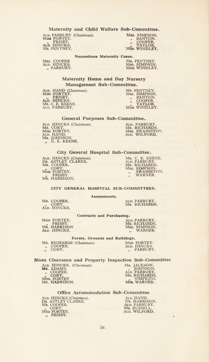 Maternity and Child Ald. PARBURY (Chairman). Miss FORTEY. „ FRISBY. Ald. HINCKS. Mr. PENTNEY. Necessitous Mrs. COOPER Ald. HINCKS. „ PARBURY. Welfare Sub-Committee. Mrs. SIMPSON. „ BANTON. „ COOPER. „ TAYLOR. Miss WINDLEY. Maternity Cases. Mr. PENTNEY. Mrs. SIMPSON. Miss WINDLEY. Maternity Home and Day Nursery Management Sub-Committee. ALD. HAND (Chairman). Miss FORTEY. „ FRISBY. Ald. HINCKS. Mr. C. E. KEENE. Ald. PARBURY. Mr. PENTNEY. Mrs. SIMPSON. „ BANTON. „ COOPER. „ TAYLOR. Miss WINDLEY. General Purposes Ald. HINCKS (Chairman). Mr. CORT. Miss FORTEY. Ald. HAND. Mr. JOHNSON. „ C. E. KEENE. Sub - Committee. Ald. PARBURY. Mr. RICHARDS. Mrs. SWAINSTON. Ald. WILFORD. City General Hospital Sub-Committee. Ald. HINCKS (Chairman). Dr. ASTLEY CLARKE. Mr. COOPER. „ CORT. Miss FORTEY. „ FRISBY. Mr. HARRISON. Mr. C. E. KEENE. Ald. PARBURY. Mr. RICHARDS. Mrs. SIMPSON. „ SWAINSTON. „ WARNER. CITY GENERAL HOSPITAL SUB-COMMITTEES. Assessments. Mr. COOPER. Ald. PARBURY. „ CORT. Mr. RICHARDS. Ald. HINCKS. Miss FORTEY. „ FRISBY, Mr. HARRISON Ald. HINCKS. Contracts and Purchasing. Ald. PARBURY. Mr. RICHARDS. Mrs. SIMPSON. „ WARNER. Farms, Grounds and Buildings. Mr. RICHARDS (Chairman). Miss FORTEY. „ COOPER. Ald. HINCKS. „ CORT. „ PARBURY. Slum Clearance and Property Inspection Sub-Committee Ald. HINCKS. (Chairman) Mr. ADAMS. „ COOPER. „ CORT. Miss. FORTEY Mr. HARRISON. Mr. JACKSON. „ JOHNSON. Ald. PARBURY. MR. RICHARDS. „ SIMPKINS. Mrs. WARNER. Office Accommodation Sub-Committee Ald. HINCKS (Chairman). Dr. ASTLEY CLARKE. Mr. COOPER. „ CORT. Miss FORTEY. „ FRISBY. Ald. HAND. Mr. HARRISON. Ald. PARBURY. Mr. RUSSELL. Ald. WILFORD.