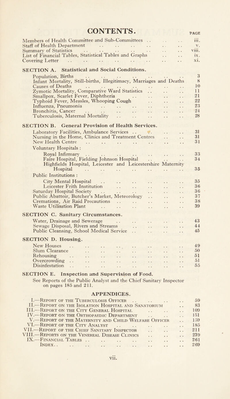 CONTENTS. PAGE Members of Health Committee and Sub-Committees . . , . . , iii. Staff of Health Department . . . . . . . . . . . . v. Summary of Statistics . . . . . . . . . . . . . . viii. List of Financial Tables, Statistical Tables and Graphs . . . . ix. Covering Letter . . . . . . . . .... . . . . xi. SECTION A. Statistical and Social Conditions. Population, Births . . . . . . . . . . . . . . 3 Infant Mortality, Still-births, Illegitimacy, Marriages and Deaths 8 Causes of Deaths . . . . . . . . . . . . . . 10 Zymotic Mortality, Comparative Ward Statistics . . . . . . 11 Smallpox, Scarlet Fever, Diphtheria . . . . . . . . 21 Typhoid Fever, Measles, Whooping Cough . . . . . . 22 Influenza, Pneumonia . . . . . . . . . . . . 23 Bronchitis, Cancer . . . . . . . . . . . . . . 24 Tuberculosis, Maternal Mortality . . . . . . . . . . 28 SECTION B. General Provision of Health Services. Laboratory Facilities, Ambulance Services . . . . . . . . 31 Nursing in the Home, Clinics and Treatment Centres . . . . 31 New Health Centre . . . . . . . . . . . . . . 31 Voluntary Hospitals : Royal Infirmary . . . . . . . . . . . . . . 33 Faire Hospital, Fielding Johnson Hospital . . . . . . 34 Highfields Hospital, Leicester and Leicestershire Maternity Hospital . . . . . . . . . . . . . . 35 Public Institutions : City Mental Hospital . . . . . . . . . . . . 35 Leicester Frith Institution . . . . . . . . . . 36 Saturday Hospital Society . . . . . . . . . . . . 36 Public Abattoir, Butcher’s Market, Meteorology . . . . . . 37 Cremations, Air Raid Precautions . . . . . . . . . . 38 Waste Utilisation Plant . . . . . . . . . . . . 39 SECTION C. Sanitary Circumstances. Water, Drainage and Sewerage . . . . . . . . . . 43 Sewage Disposal, Rivers and Streams . . . . . . . . 44 Public Cleansing, School Medical Service . . . . . . . . 45 SECTION D. Housing. New Houses . . . . . . . . . . . . . . . . 49 Slum Clearance . . . . . . . . . . . . . . 50 Rehousing . . . . . . . . . . . . . . . . 51 Overcrowding . . . . . . . . . . . . . . . . 51 Disinfestation . . . . . . . . . . . . . . . . 55 SECTION E. Inspection and Supervision of Food. See Reports of the Public Analyst and the Chief Sanitary Inspector on pages 185 and 211. APPENDICES. I.—Report of the Tuberculosis Officer . . . . . . . . 59 II.—Report on the Isolation Hospital and Sanatorium .. 83 III. —Report on the City General Hospital . . . . . . 109 IV. —Report on the Orthopaedic Department . . . . . . J 51 V.—Report of the Maternity and Child Welfare Officer . . 159 VI.—Report of the City Analyst . . . . . . . . .. 185 VII. —Report of the Chief Sanitary Inspector . . .. . . 211 VIII. —Reports on the Venereal Disease Clinics .. .. .. 239 IX.—Financial Tables . . .. . . .. .. .. .. 261 Index.269