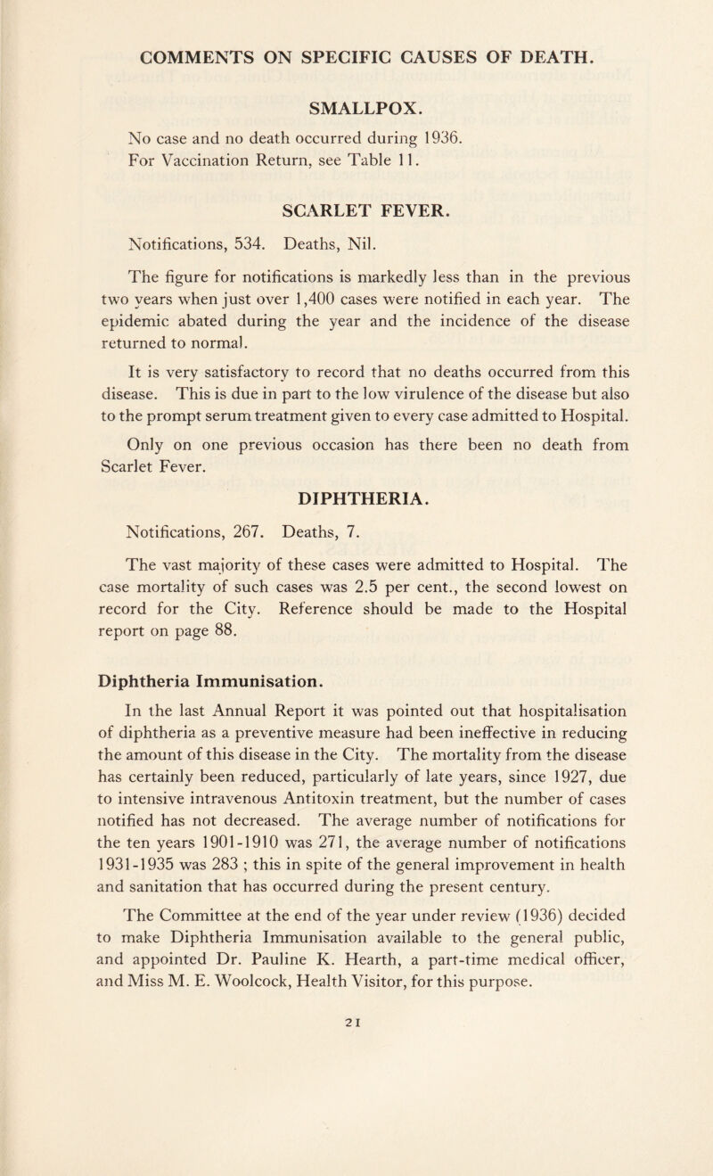COMMENTS ON SPECIFIC CAUSES OF DEATH. SMALLPOX. No case and no death occurred during 1936. For Vaccination Return, see Table 11. SCARLET FEVER. Notifications, 534. Deaths, Nil. The figure for notifications is markedly less than in the previous two years when just over 1,400 cases were notified in each year. The epidemic abated during the year and the incidence of the disease returned to normal. It is very satisfactory to record that no deaths occurred from this disease. This is due in part to the low virulence of the disease but also to the prompt serum treatment given to every case admitted to Hospital. Only on one previous occasion has there been no death from Scarlet Fever. DIPHTHERIA. Notifications, 267. Deaths, 7. The vast majority of these cases were admitted to Hospital. The case mortality of such cases was 2.5 per cent., the second lowest on record for the City. Reference should be made to the Hospital report on page 88. Diphtheria Immunisation. In the last Annual Report it was pointed out that hospitalisation of diphtheria as a preventive measure had been ineffective in reducing the amount of this disease in the City. The mortality from the disease has certainly been reduced, particularly of late years, since 1927, due to intensive intravenous Antitoxin treatment, but the number of cases notified has not decreased. The average number of notifications for the ten years 1901-1910 was 271, the average number of notifications 1931-1935 was 283 ; this in spite of the general improvement in health and sanitation that has occurred during the present century. The Committee at the end of the year under review (1936) decided to make Diphtheria Immunisation available to the general public, and appointed Dr. Pauline K. Hearth, a part-time medical officer, and Miss M. E. Woolcock, Health Visitor, for this purpose.