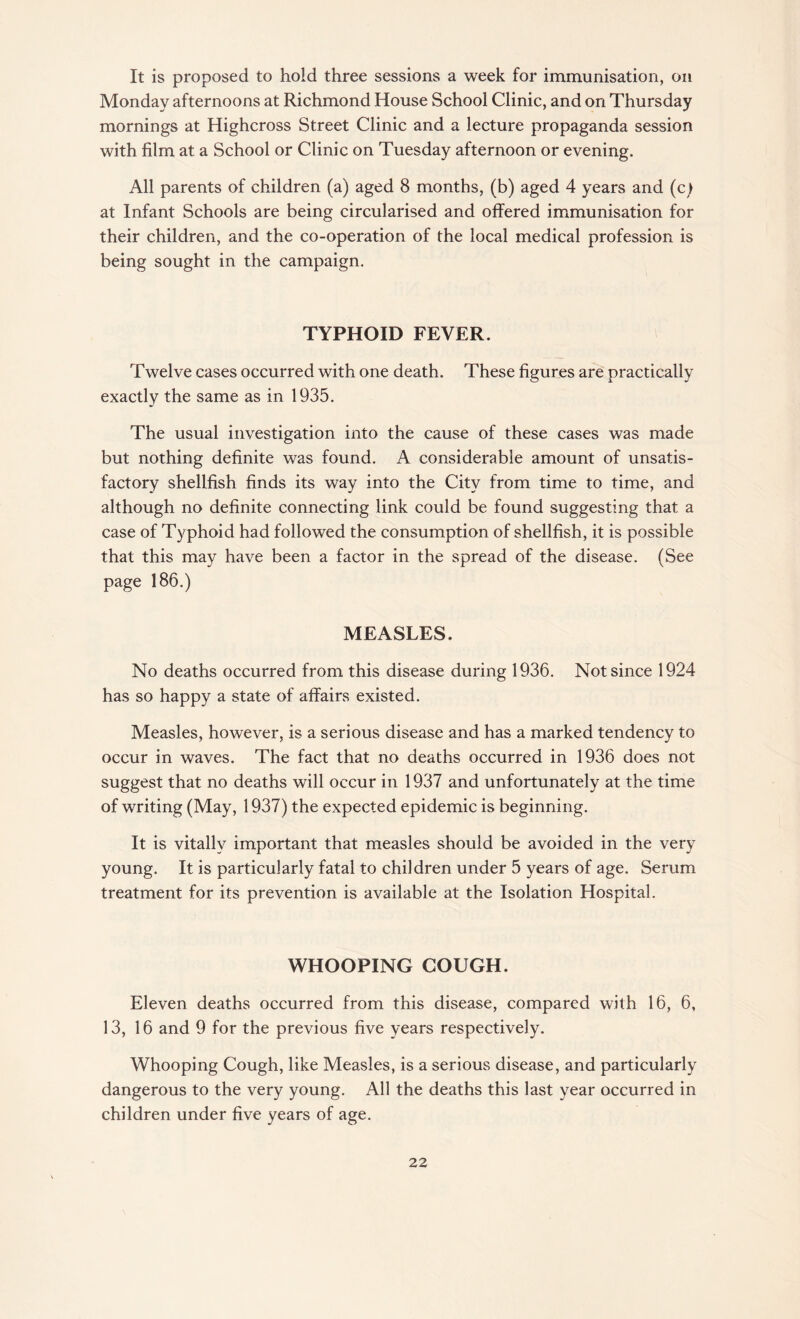 It is proposed to hold three sessions a week for immunisation, on Monday afternoons at Richmond House School Clinic, and on Thursday mornings at Highcross Street Clinic and a lecture propaganda session with film at a School or Clinic on Tuesday afternoon or evening. All parents of children (a) aged 8 months, (b) aged 4 years and (c) at Infant Schools are being circularised and offered immunisation for their children, and the co-operation of the local medical profession is being sought in the campaign. TYPHOID FEVER. Twelve cases occurred with one death. These figures are practically exactly the same as in 1935. The usual investigation into the cause of these cases was made but nothing definite was found. A considerable amount of unsatis¬ factory shellfish finds its way into the City from time to time, and although no definite connecting link could be found suggesting that a case of Typhoid had followed the consumption of shellfish, it is possible that this may have been a factor in the spread of the disease. (See page 186.) MEASLES. No deaths occurred from this disease during 1936. Not since 1924 has so happy a state of affairs existed. Measles, however, is a serious disease and has a marked tendency to occur in waves. The fact that no deaths occurred in 1936 does not suggest that no deaths will occur in 1937 and unfortunately at the time of writing (May, 1937) the expected epidemic is beginning. It is vitally important that measles should be avoided in the very young. It is particularly fatal to children under 5 years of age. Serum treatment for its prevention is available at the Isolation Hospital. WHOOPING COUGH. Eleven deaths occurred from this disease, compared with 16, 6, 13,16 and 9 for the previous five years respectively. Whooping Cough, like Measles, is a serious disease, and particularly dangerous to the very young. All the deaths this last year occurred in children under five years of age.