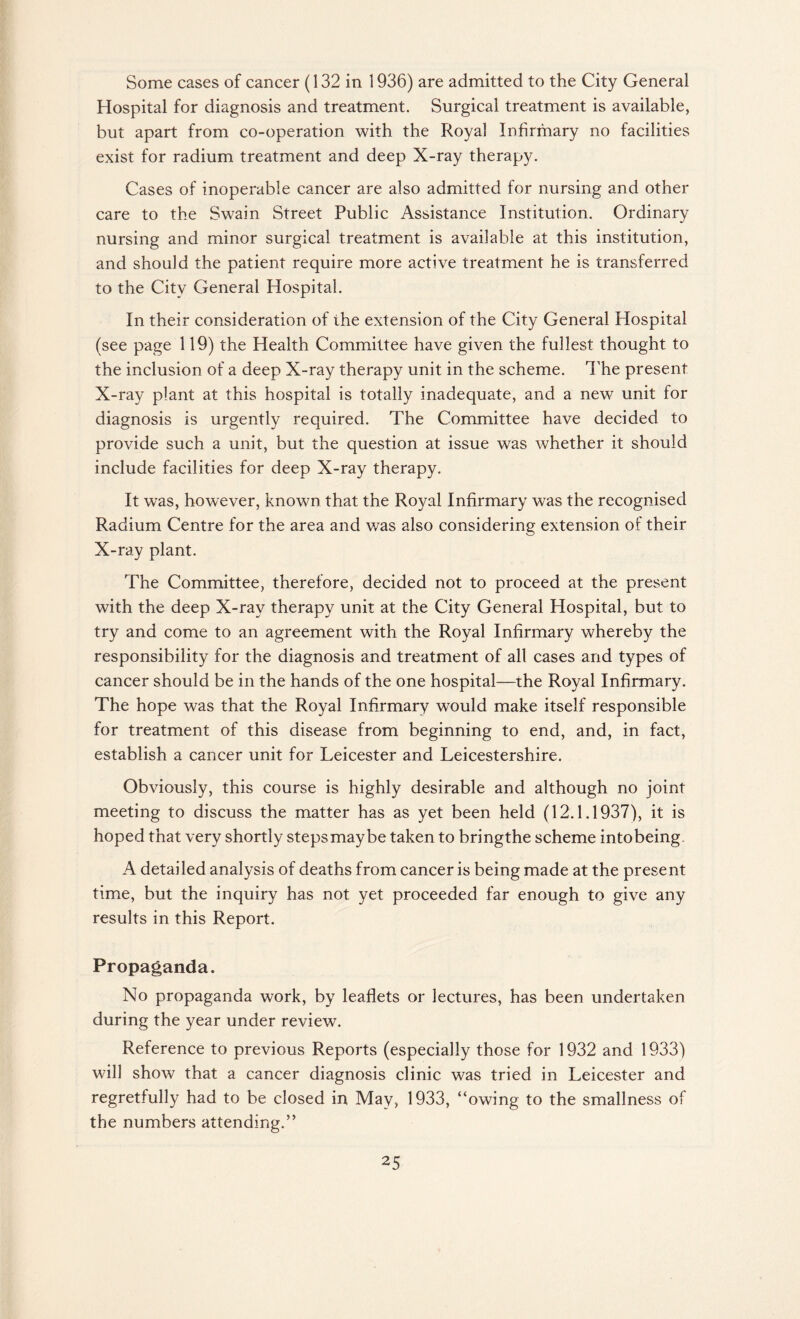 Some cases of cancer (132 in 1936) are admitted to the City General Hospital for diagnosis and treatment. Surgical treatment is available, but apart from co-operation with the Royal Infirmary no facilities exist for radium treatment and deep X-ray therapy. Cases of inoperable cancer are also admitted for nursing and other care to the Swain Street Public Assistance Institution. Ordinary nursing and minor surgical treatment is available at this institution, and should the patient require more active treatment he is transferred to the City General Hospital. In their consideration of the extension of the City General Hospital (see page 119) the Health Committee have given the fullest thought to the inclusion of a deep X-ray therapy unit in the scheme. The present X-ray plant at this hospital is totally inadequate, and a new unit for diagnosis is urgently required. The Committee have decided to provide such a unit, but the question at issue was whether it should include facilities for deep X-ray therapy. It was, however, known that the Royal Infirmary was the recognised Radium Centre for the area and was also considering extension of their X-ray plant. The Committee, therefore, decided not to proceed at the present with the deep X-ray therapy unit at the City General Hospital, but to try and come to an agreement with the Royal Infirmary whereby the responsibility for the diagnosis and treatment of all cases and types of cancer should be in the hands of the one hospital—the Royal Infirmary. The hope was that the Royal Infirmary would make itself responsible for treatment of this disease from beginning to end, and, in fact, establish a cancer unit for Leicester and Leicestershire. Obviously, this course is highly desirable and although no joint meeting to discuss the matter has as yet been held (12.1.1937), it is hoped that very shortly steps may be taken to bringthe scheme intobeing A detailed analysis of deaths from cancer is being made at the present time, but the inquiry has not yet proceeded far enough to give any results in this Report. Propaganda. No propaganda work, by leaflets or lectures, has been undertaken during the year under review. Reference to previous Reports (especially those for 1932 and 1933) will show that a cancer diagnosis clinic was tried in Leicester and regretfully had to be closed in May, 1933, “owing to the smallness of the numbers attending.”