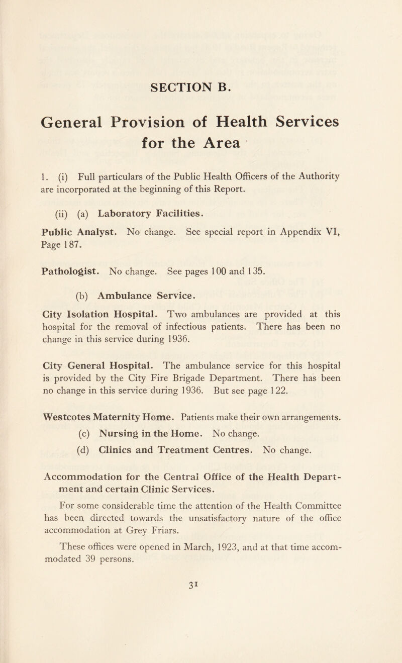 General Provision of Health Services for the Area 1. (i) Full particulars of the Public Health Officers of the Authority are incorporated at the beginning of this Report. (ii) (a) Laboratory Facilities. Public Analyst. No change. See special report in Appendix VI, Page 187. Pathologist. No change. See pages 100 and 135. (b) Ambulance Service. City Isolation Hospital. Two ambulances are provided at this hospital for the removal of infectious patients. There has been no change in this service during 1936. City General Hospital. The ambulance service for this hospital is provided by the City Fire Brigade Department. There has been no change in this service during 1936. But see page 1 22. Westcotes Maternity Home. Patients make their own arrangements. (c) Nursing in the Home. No change. (d) Clinics and Treatment Centres. No change. Accommodation for the Central Office of the Health Depart¬ ment and certain Clinic Services. For some considerable time the attention of the Health Committee has been directed towards the unsatisfactory nature of the office accommodation at Grey Friars. These offices were opened in March, 1923, and at that time accom¬ modated 39 persons.