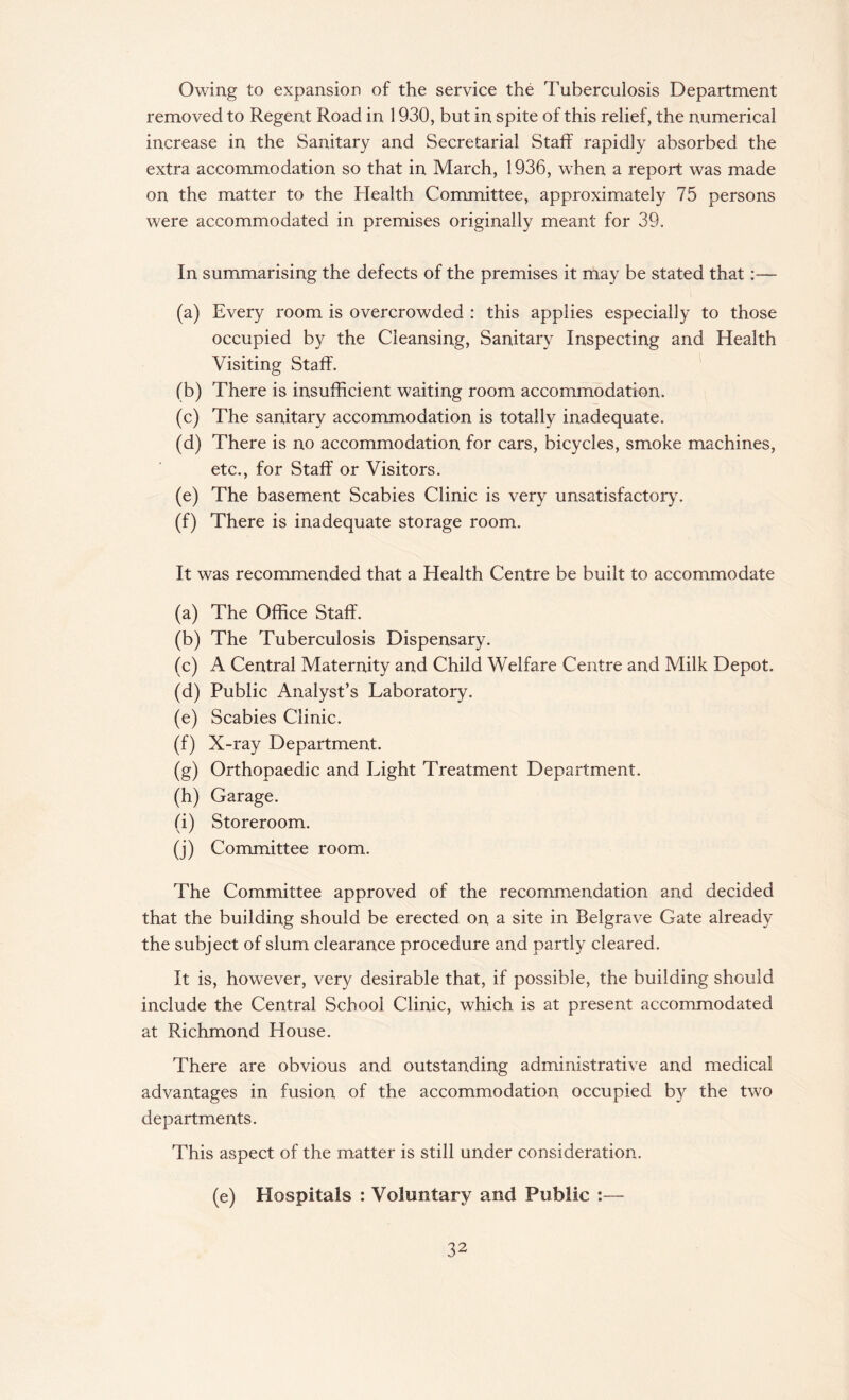 Owing to expansion of the service the Tuberculosis Department removed to Regent Road in 1930, but in spite of this relief, the numerical increase in the Sanitary and Secretarial Staff rapidly absorbed the extra accommodation so that in March, 1936, when a report was made on the matter to the Health Committee, approximately 75 persons were accommodated in premises originally meant for 39. In summarising the defects of the premises it may be stated that:— (a) Every room is overcrowded : this applies especially to those occupied by the Cleansing, Sanitary Inspecting and Health Visiting Staff. (b) There is insufficient waiting room accommodation. (c) The sanitary accommodation is totally inadequate. (d) There is no accommodation for cars, bicycles, smoke machines, etc., for Staff or Visitors. (e) The basement Scabies Clinic is very unsatisfactory. (f) There is inadequate storage room. It was recommended that a Health Centre be built to accommodate (a) The Office Staff. (b) The Tuberculosis Dispensary. (c) A Central Maternity and Child Welfare Centre and Milk Depot. (d) Public Analyst’s Laboratory. (e) Scabies Clinic. (f) X-ray Department. (g) Orthopaedic and Light Treatment Department. (h) Garage. (i) Storeroom. (j) Committee room. The Committee approved of the recommendation and decided that the building should be erected on a site in Belgrave Gate already the subject of slum clearance procedure and partly cleared. It is, however, very desirable that, if possible, the building should include the Central School Clinic, which is at present accommodated at Richmond House. There are obvious and outstanding administrative and medical advantages in fusion of the accommodation occupied by the two departments. This aspect of the matter is still under consideration. (e) Hospitals : Voluntary and Public :—