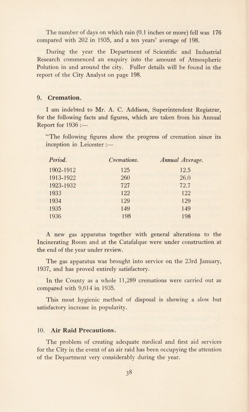 The number of days on which rain (0.1 inches or more) fell was 176 compared with 202 in 1935, and a ten years’ average of 198. During the year the Department of Scientific and Industrial Research commenced an enquiry into the amount of Atmospheric Polution in and around the city. Fuller details will be found in the report of the City Analyst on page 198. 9. Cremation. I am indebted to Mr. A. C. Addison, Superintendent Registrar, for the following facts and figures, which are taken from his Annual Report for 1936 :— “The following figures show the progress of cremation since its inception in Leicester :— Period. Cremations. Annual Ave 1902-1912 125 12.5 1913-1922 260 26.0 1923-1932 727 72.7 1933 122 122 1934 129 129 1935 149 149 1936 198 198 A new gas apparatus together with general alterations to the Incinerating Room and at the Catafalque were under construction at the end of the year under review. The gas apparatus was brought into service on the 23rd January, 1937, and has proved entirely satisfactory. In the County as a whole 11,289 cremations were carried out as compared with 9,614 in 1935. This most hygienic method of disposal is showing a slow but satisfactory increase in popularity. 10. Air Raid Precautions. The problem of creating adequate medical and first aid services for the City in the event of an air raid has been occupying the attention of the Department very considerably during the year.