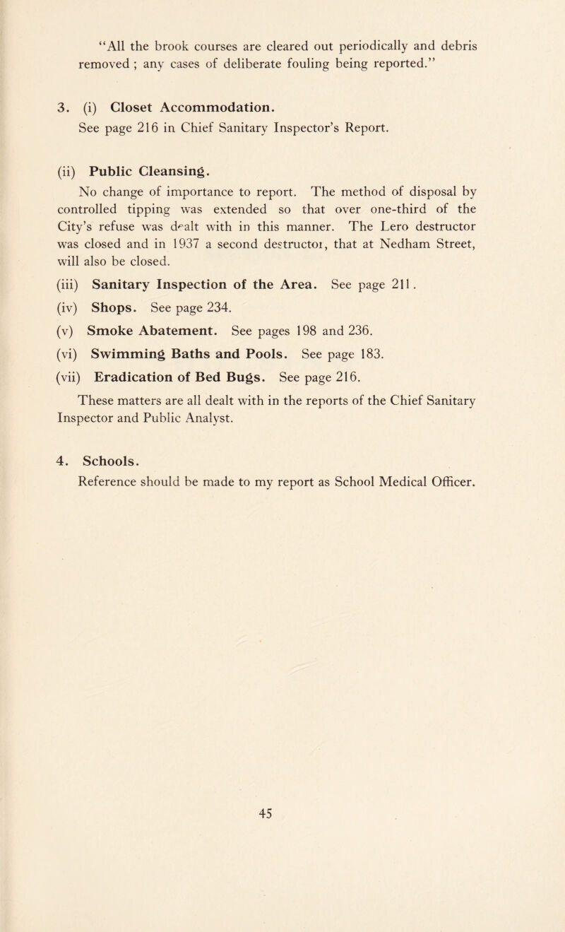 “All the brook courses are cleared out periodically and debris removed ; any cases of deliberate fouling being reported.” 3. (i) Closet Accommodation. See page 216 in Chief Sanitary Inspector’s Report. (ii) Public Cleansing. No change of importance to report. The method of disposal by controlled tipping was extended so that over one-third of the City’s refuse was d^alt with in this manner. The Lero destructor was closed and in 1937 a second destructor, that at Nedham Street, will also be closed. (iii) Sanitary Inspection of the Area. See page 211. (iv) Shops. See page 234. (v) Smoke Abatement. See pages 198 and 236. (vi) Swimming Baths and Pools. See page 183. (vii) Eradication of Bed Bugs. See page 216. These matters are all dealt with in the reports of the Chief Sanitary Inspector and Public Analyst. 4. Schools. Reference should be made to my report as School Medical Officer.