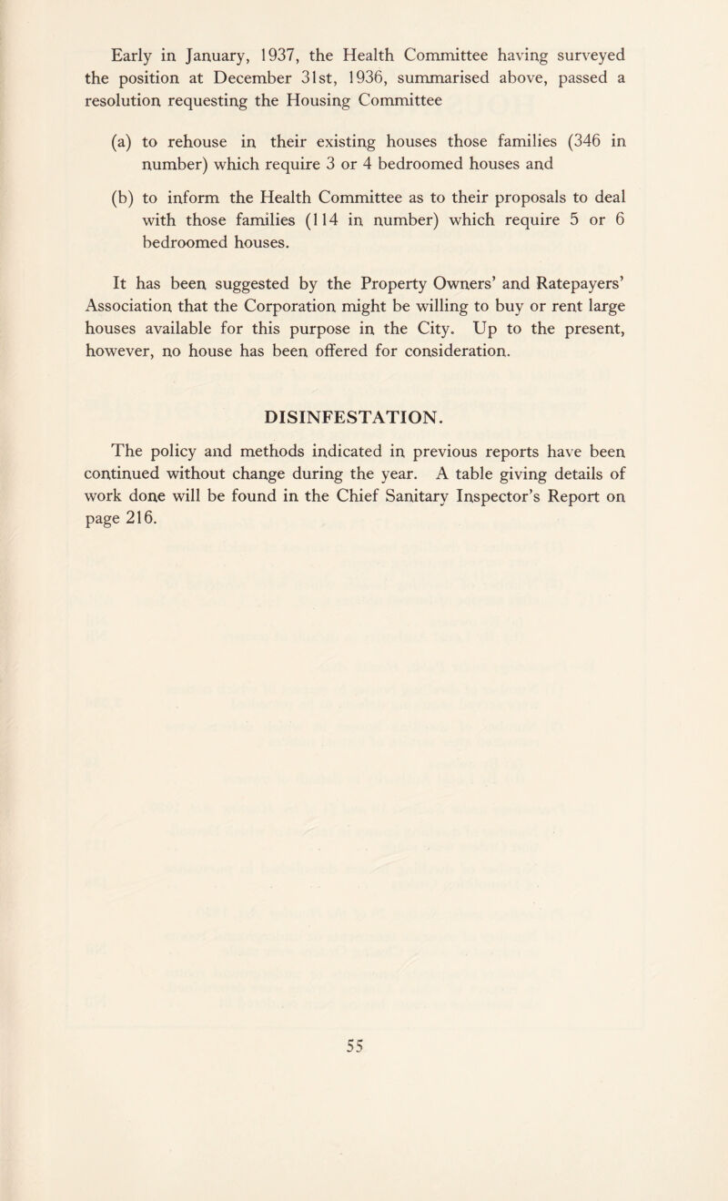 Early in January, 1937, the Health Committee having surveyed the position at December 31st, 1936, summarised above, passed a resolution requesting the Housing Committee (a) to rehouse in their existing houses those families (346 in number) which require 3 or 4 bedroomed houses and (b) to inform the Health Committee as to their proposals to deal with those families (114 in number) which require 5 or 6 bedroomed houses. It has been suggested by the Property Owners’ and Ratepayers’ Association that the Corporation might be willing to buy or rent large houses available for this purpose in the City. Up to the present, however, no house has been offered for consideration. DISINFESTATION. The policy and methods indicated in previous reports have been continued without change during the year. A table giving details of work done will be found in the Chief Sanitary Inspector’s Report on page 216.