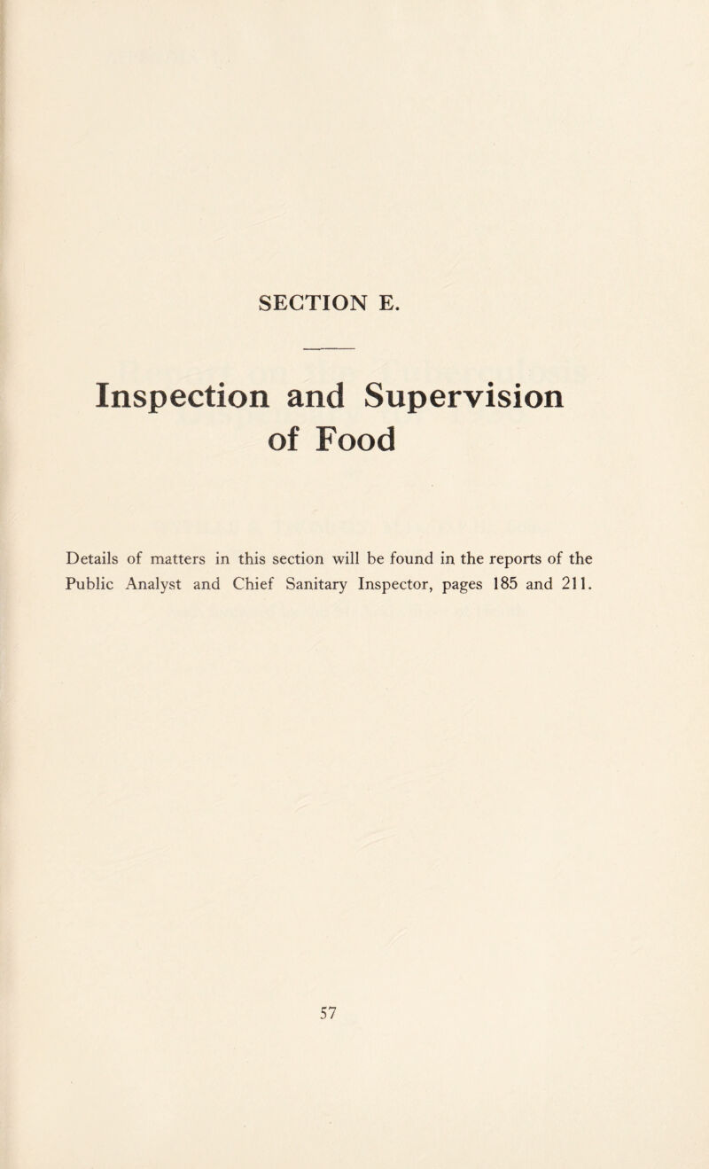 SECTION E. Inspection and Supervision of Food Details of matters in this section will be found in the reports of the Public Analyst and Chief Sanitary Inspector, pages 185 and 211.
