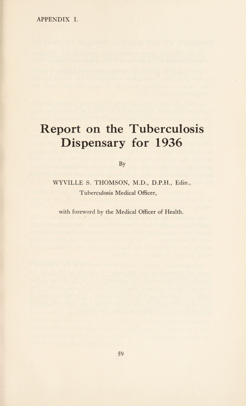 APPENDIX I. Report on the Tuberculosis Dispensary for 1936 By WYVILLE S. THOMSON, M.D., D.P.H., Edin., Tuberculosis Medical Officer, with foreword by the Medical Officer of Health. j
