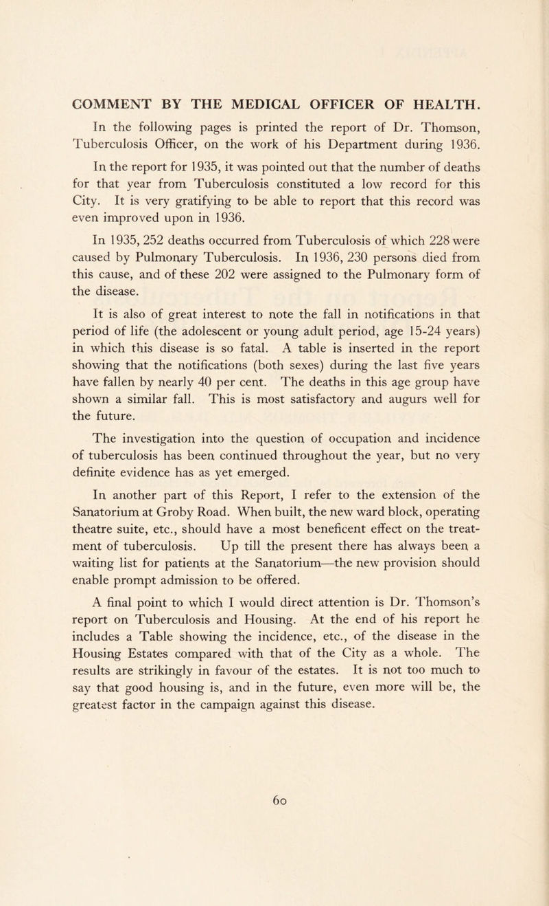 COMMENT BY THE MEDICAL OFFICER OF HEALTH. In the following pages is printed the report of Dr. Thomson, Tuberculosis Officer, on the work of his Department during 1936. In the report for 1935, it was pointed out that the number of deaths for that year from Tuberculosis constituted a low record for this City. It is very gratifying to be able to report that this record was even improved upon in 1936. In 1935, 252 deaths occurred from Tuberculosis of which 228 were caused by Pulmonary Tuberculosis. In 1936, 230 persons died from this cause, and of these 202 were assigned to the Pulmonary form of the disease. It is also of great interest to note the fall in notifications in that period of life (the adolescent or young adult period, age 15-24 years) in which this disease is so fatal. A table is inserted in the report showing that the notifications (both sexes) during the last five years have fallen by nearly 40 per cent. The deaths in this age group have shown a similar fall. This is most satisfactory and augurs well for the future. The investigation into the question of occupation and incidence of tuberculosis has been continued throughout the year, but no very definite evidence has as yet emerged. In another part of this Report, I refer to the extension of the Sanatorium at Groby Road. When built, the new ward block, operating theatre suite, etc., should have a most beneficent effect on the treat¬ ment of tuberculosis. Up till the present there has always been a waiting list for patients at the Sanatorium—the new provision should enable prompt admission to be offered. A final point to which I would direct attention is Dr. Thomson’s report on Tuberculosis and Housing. At the end of his report he includes a Table showing the incidence, etc., of the disease in the Housing Estates compared with that of the City as a whole. The results are strikingly in favour of the estates. It is not too much to say that good housing is, and in the future, even more will be, the greatest factor in the campaign against this disease. 6o