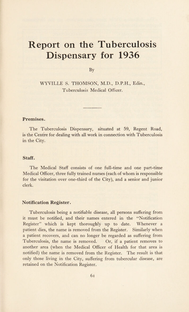 Report on the Tuberculosis Dispensary for 1936 By WYVILLE S. THOMSON, M.D., D.P.H., Edin., Tuberculosis Medical Officer. Premises. The Tuberculosis Dispensary, situated at 59, Regent Road, is the Centre for dealing with all work in connection with Tuberculosis in the City. Staff. The Medical Staff consists of one full-time and one part-time Medical Officer, three fully trained nurses (each of whom is responsible for the visitation over one-third of the City), and a senior and junior clerk. Notification Register. Tuberculosis being a notifiable disease, all persons suffering from it must be notified, and their names entered in the “Notification Register” which is kept thoroughly up to date. Whenever a patient dies, the name is removed from the Register. Similarly when a patient recovers, and can no longer be regarded as suffering from Tuberculosis, the name is removed. Or, if a patient removes to another area (when the Medical Officer of Health for that area is notified) the name is removed from the Register. The result is that only those living in the City, suffering from tubercular disease, are retained on the Notification Register.