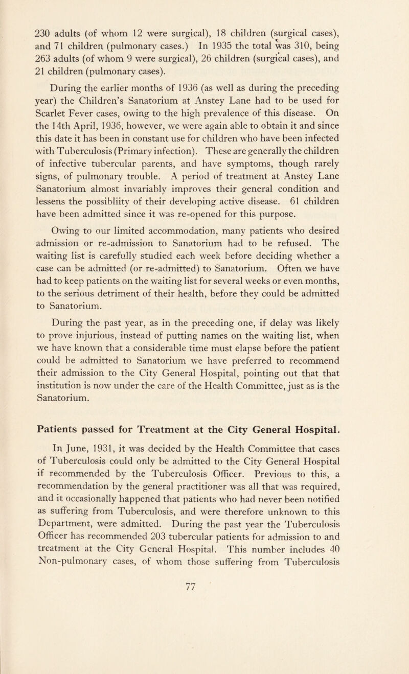230 adults (of whom 12 were surgical), 18 children (surgical cases), and 71 children (pulmonary cases.) In 1935 the total was 310, being 263 adults (of whom 9 were surgical), 26 children (surgical cases), and 21 children (pulmonary cases). During the earlier months of 1936 (as well as during the preceding year) the Children’s Sanatorium at Anstey Lane had to be used for Scarlet Fever cases, owing to the high prevalence of this disease. On the 14th April, 1936, however, we were again able to obtain it and since this date it has been in constant use for children who have been infected with Tuberculosis (Primary infection). These are generally the children of infective tubercular parents, and have symptoms, though rarely signs, of pulmonary trouble. A period of treatment at Anstey Lane Sanatorium almost invariably improves their general condition and lessens the possibliity of their developing active disease. 61 children have been admitted since it was re-opened for this purpose. Owing to our limited accommodation, many patients who desired admission or re-admission to Sanatorium had to be refused. The waiting list is carefully studied each week before deciding whether a case can be admitted (or re-admitted) to Sanatorium. Often we have had to keep patients on the waiting list for several weeks or even months, to the serious detriment of their health, before they could be admitted to Sanatorium. During the past year, as in the preceding one, if delay was likely to prove injurious, instead of putting names on the waiting list, when we have known that a considerable time must elapse before the patient could be admitted to Sanatorium we have preferred to recommend their admission to the City General Hospital, pointing out that that institution is now under the care of the Health Committee, just as is the Sanatorium. Patients passed for Treatment at the City General Hospital. In June, 1931, it was decided by the Health Committee that cases of Tuberculosis could only be admitted to the City General Hospital if recommended by the Tuberculosis Officer. Previous to this, a recommendation by the general practitioner was all that was required, and it occasionally happened that patients who had never been notified as suffering from Tuberculosis, and were therefore unknown to this Department, were admitted. During the past year the Tuberculosis Officer has recommended 203 tubercular patients for admission to and treatment at the City General Hospital. This number includes 40 Non-pulmonary cases, of whom those suffering from Tuberculosis