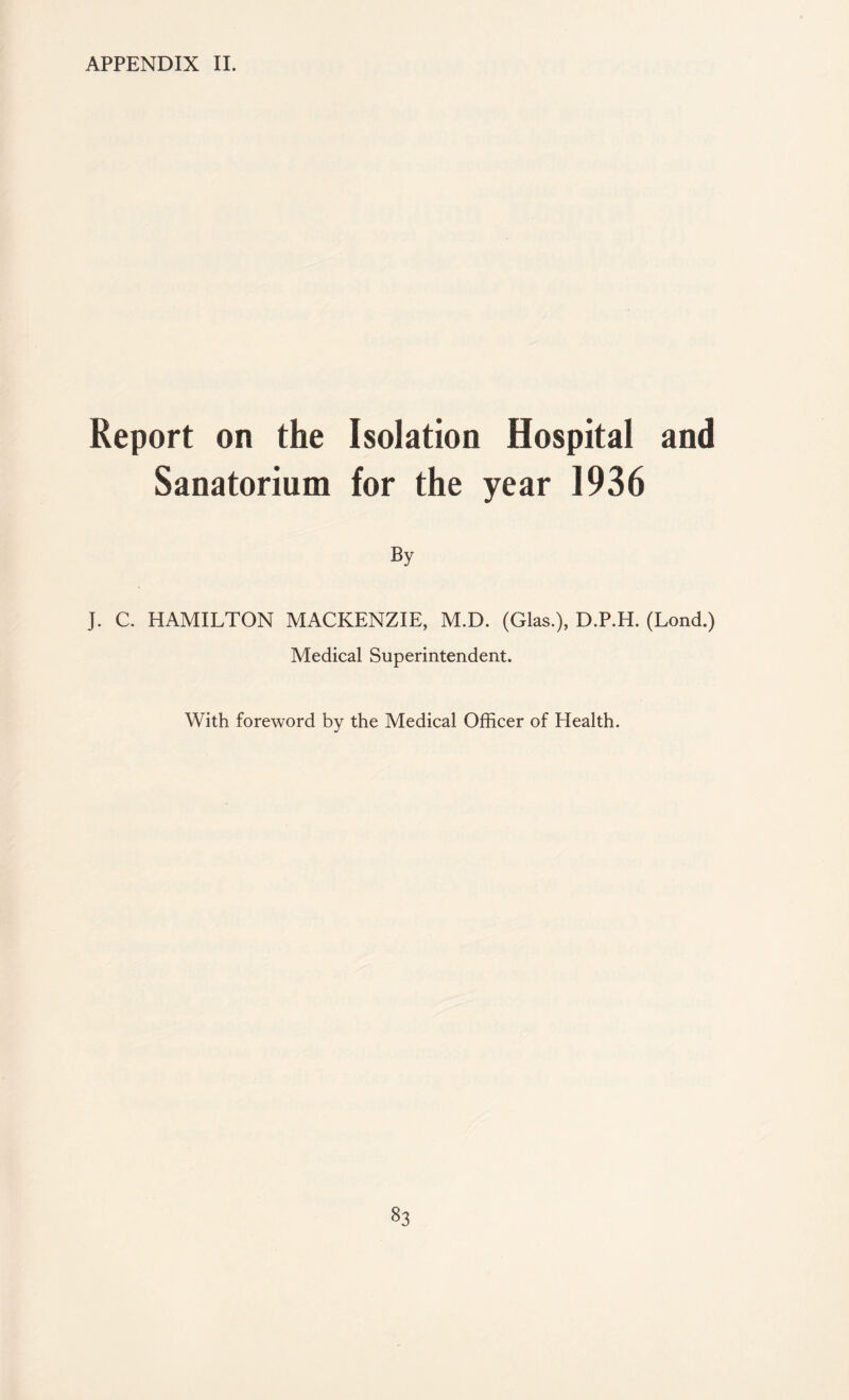 APPENDIX II. Report on the Isolation Hospital and Sanatorium for the year 1936 By J. C. HAMILTON MACKENZIE, M.D. (Glas.), D.P.H. (Lond.) Medical Superintendent. With foreword by the Medical Officer of Health.