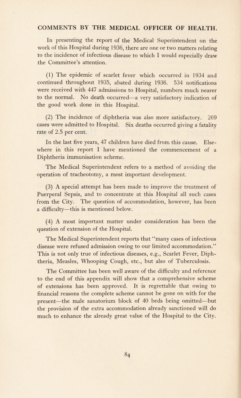 COMMENTS BY THE MEDICAL OFFICER OF HEALTH. In presenting the report of the Medical Superintendent on the work of this Hospital during 1936, there are one or two matters relating to the incidence of infectious disease to which I would especially draw the Committee’s attention. (1) The epidemic of scarlet fever which occurred in 1934 and continued throughout 1935, abated during 1936. 534 notifications were received with 447 admissions to Hospital, numbers much nearer to the normal. No death occurred—a very satisfactory indication of the good work done in this Hospital. (2) The incidence of diphtheria was also more satisfactory. 269 cases were admitted to Hospital. Six deaths occurred giving a fatality rate of 2.5 per cent. In the last five years, 47 children have died from this cause. Else¬ where in this report I have mentioned the commencement of a Diphtheria immunisation scheme. The Medical Superintendent refers to a method of avoiding the operation of tracheotomy, a most important development. (3) A special attempt has been made to improve the treatment of Puerperal Sepsis, and to concentrate at this Hospital all such cases from the City. The question of accommodation, however, has been a difficulty—this is mentioned below. (4) A most important matter under consideration has been the question of extension of the Hospital. The Medical Superintendent reports that “many cases of infectious disease were refused admission owing to our limited accommodation.” This is not only true of infectious diseases, e.g., Scarlet Fever, Diph¬ theria, Measles, Whooping Cough, etc., but also of Tuberculosis. The Committee has been well aware of the difficulty and reference to the end of this appendix will show that a comprehensive scheme of extensions has been approved. It is regrettable that owing to financial reasons the complete scheme cannot be gone on with for the present—the male sanatorium block of 40 beds being omitted—but the provision of the extra accommodation already sanctioned will do much to enhance the already great value of the Hospital to the City.