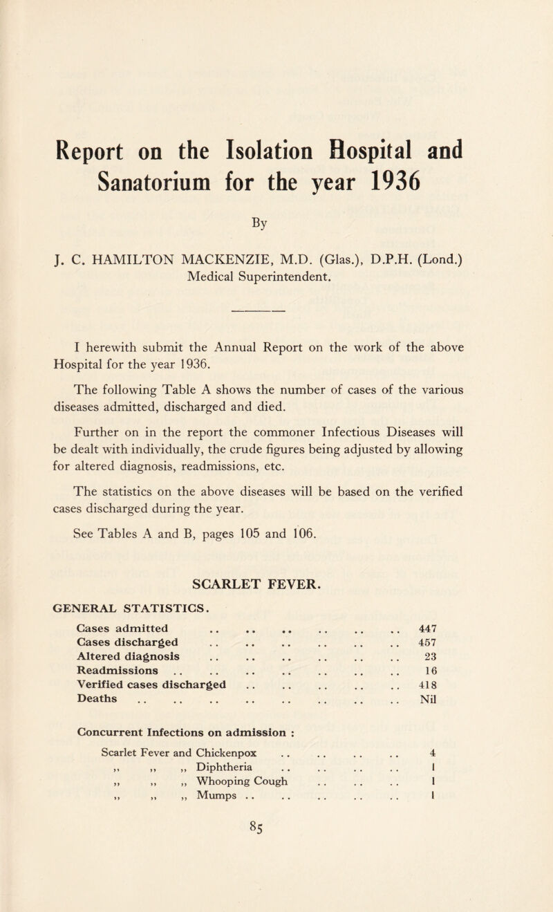Report on the Sanatorium Isolation Hospital and for the year 1936 By J. C. HAMILTON MACKENZIE, M.D. (Glas.), D.P.H. (Lond.) Medical Superintendent. I herewith submit the Annual Report on the work of the above Hospital for the year 1936. The following Table A shows the number of cases of the various diseases admitted, discharged and died. Further on in the report the commoner Infectious Diseases will be dealt with individually, the crude figures being adjusted by allowing for altered diagnosis, readmissions, etc. The statistics on the above diseases will be based on the verified cases discharged during the year. See Tables A and B, pages 105 and 106. SCARLET FEVER. GENERAL STATISTICS. Cases admitted .. .. .. .. .. .. 447 Cases discharged .. .. .. .. .. .. 457 Altered diagnosis .. .. .. .. .. .. 23 Readmissions .. .. .. .. .. .. .. 16 Verified cases discharged .. .. .. .. .. 418 Deaths.Nil Concurrent Infections on admission : Scarlet Fever and Chickenpox . . . . . . . . 4 ,, ,, ,, Diphtheria . . . . . . . . I ,, ,, ,, Whooping Cough . . . . . . 1 ,, ,, ,, Mumps .. . . . . . . . . I