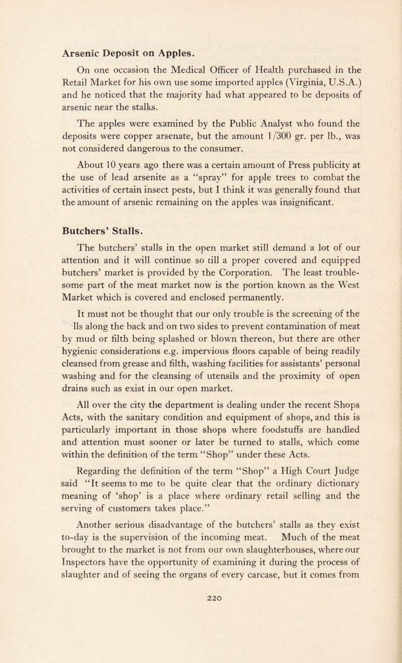 Arsenic Deposit on Apples. On one occasion the Medical Officer of Health purchased in the Retail Market for his own use some imported apples (Virginia, U.S.A.) and he noticed that the majority had what appeared to be deposits of arsenic near the stalks. The apples were examined by the Public Analyst who found the deposits were copper arsenate, but the amount 1 /300 gr. per lb., was not considered dangerous to the consumer. About 10 years ago there was a certain amount of Press publicity at the use of lead arsenite as a “spray’’ for apple trees to combat the activities of certain insect pests, but I think it was generally found that the amount of arsenic remaining on the apples was insignificant. Butchers’ Stalls. The butchers’ stalls in the open, market still demand a lot of our attention and it will continue so till a proper covered and equipped butchers’ market is provided by the Corporation. The least trouble¬ some part of the meat market now is the portion known as the West Market which is covered and enclosed permanently. It must not be thought that our only trouble is the screening of the 11s along the back and on twro sides to prevent contamination of meat by mud or filth being splashed or blown thereon, but there are other hygienic considerations e.g. impervious floors capable of being readily cleansed from grease and filth, washing facilities for assistants’ personal washing and for the cleansing of utensils and the proximity of open drains such as exist in our open market. All over the city the department is dealing under the recent Shops Acts, with the sanitary condition and equipment of shops, and this is particularly important in those shops where foodstuffs are handled and attention must sooner or later be turned to stalls, which come within the definition of the term “Shop” under these Acts. Regarding the definition of the term “Shop” a High Court Judge said “It seems to me to be quite clear that the ordinary dictionary meaning of ‘shop’ is a place where ordinary retail selling and the serving of customers takes place.” Another serious disadvantage of the butchers’ stalls as they exist to-day is the supervision of the incoming meat. Much of the meat brought to the market is not from our own slaughterhouses, where our Inspectors have the opportunity of examining it during the process of slaughter and of seeing the organs of every carcase, but it comes from