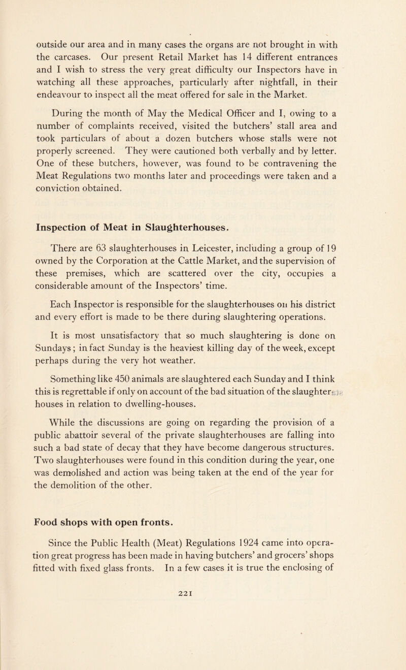 outside our area and in many cases the organs are not brought in with the carcases. Our present Retail Market has 14 different entrances and I wish to stress the very great difficulty our Inspectors have in watching all these approaches, particularly after nightfall, in their endeavour to inspect all the meat offered for sale in the Market. During the month of May the Medical Officer and I, owing to a number of complaints received, visited the butchers’ stall area and took particulars of about a dozen butchers whose stalls were not properly screened. They were cautioned both verbally and by letter. One of these butchers, however, was found to be contravening the Meat Regulations two months later and proceedings were taken and a conviction obtained. Inspection of Meat in Slaughterhouses. There are 63 slaughterhouses in Leicester, including a group of 19 owned by the Corporation at the Cattle Market, and the supervision of these premises, which are scattered over the city, occupies a considerable amount of the Inspectors’ time. Each Inspector is responsible for the slaughterhouses on his district and every effort is made to be there during slaughtering operations. It is most unsatisfactory that so much slaughtering is done on Sundays ; in fact Sunday is the heaviest killing day of the week, except perhaps during the very hot weather. Something like 450 animals are slaughtered each Sunday and I think this is regrettable if only on account of the bad situation of the slaughter! houses in relation to dwrelling-houses. While the discussions are going on regarding the provision of a public abattoir several of the private slaughterhouses are falling into such a bad state of decay that they have become dangerous structures. Two slaughterhouses were found in this condition during the year, one was demolished and action was being taken at the end of the year for the demolition of the other. Food shops with open fronts. Since the Public Health (Meat) Regulations 1924 came into opera¬ tion great progress has been made in having butchers’ and grocers’ shops fitted with fixed glass fronts. In a few cases it is true the enclosing of