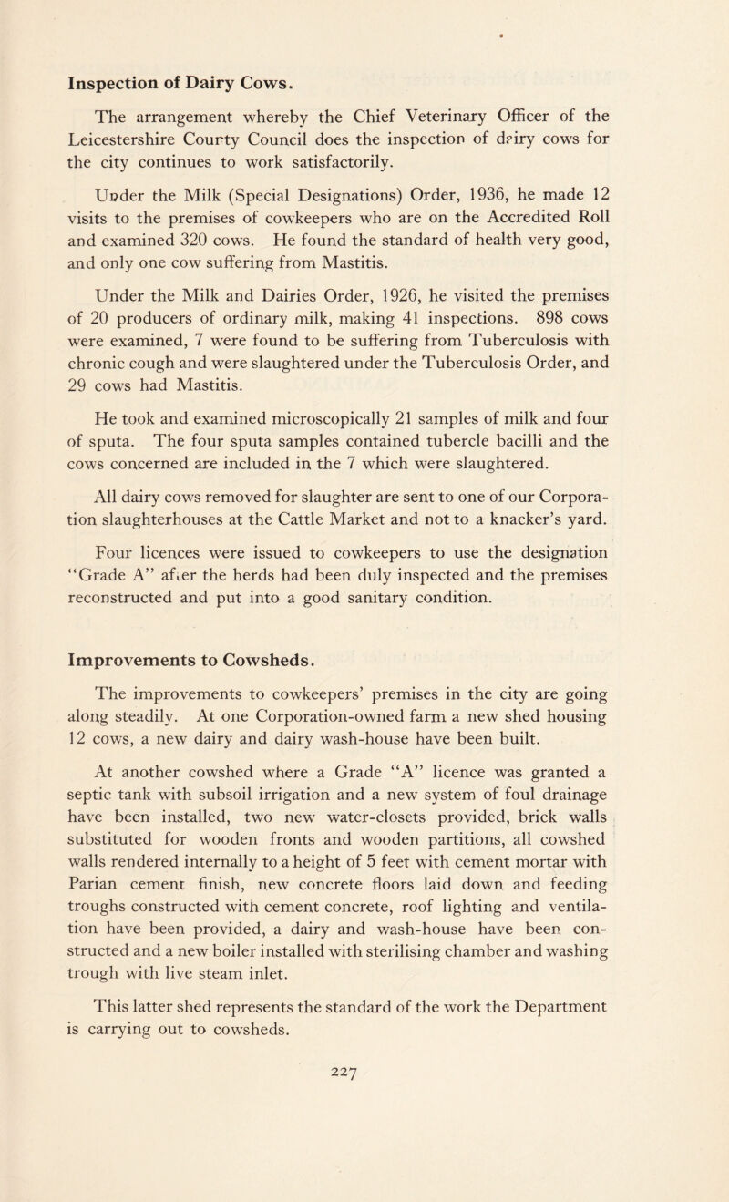 Inspection of Dairy Cows. The arrangement whereby the Chief Veterinary Officer of the Leicestershire County Council does the inspection of d?iry cows for the city continues to work satisfactorily. Under the Milk (Special Designations) Order, 1936, he made 12 visits to the premises of cowkeepers who are on the Accredited Roll and examined 320 cows. He found the standard of health very good, and only one cow suffering from Mastitis. Under the Milk and Dairies Order, 1926, he visited the premises of 20 producers of ordinary milk, making 41 inspections. 898 cows were examined, 7 were found to be suffering from Tuberculosis with chronic cough and were slaughtered under the Tuberculosis Order, and 29 cows had Mastitis. He took and examined microscopically 21 samples of milk and four of sputa. The four sputa samples contained tubercle bacilli and the cows concerned are included in the 7 which were slaughtered. All dairy cows removed for slaughter are sent to one of our Corpora¬ tion slaughterhouses at the Cattle Market and not to a knacker’s yard. Four licences were issued to cowkeepers to use the designation “Grade A” after the herds had been duly inspected and the premises reconstructed and put into a good sanitary condition. Improvements to Cowsheds. The improvements to cowkeepers’ premises in the city are going along steadily. At one Corporation-owned farm a new shed housing 12 cows, a new dairy and dairy wash-house have been built. At another cowshed where a Grade “A” licence was granted a septic tank with subsoil irrigation and a new system of foul drainage have been installed, two new water-closets provided, brick walls substituted for wooden fronts and wooden partitions, all cowshed walls rendered internally to a height of 5 feet with cement mortar with Parian cement finish, new concrete floors laid down, and feeding troughs constructed with cement concrete, roof lighting and ventila¬ tion have been provided, a dairy and wash-house have been con¬ structed and a new boiler installed with sterilising chamber and washing trough with live steam inlet. This latter shed represents the standard of the work the Department is carrying out to cowsheds.