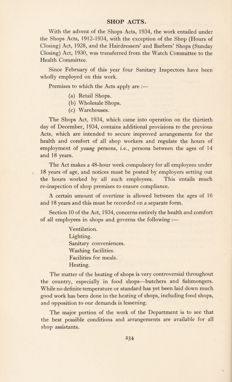 SHOP ACTS. With the advent of the Shops Acts, 1934, the work entailed under the Shops Acts, 1912-1934, with the exception of the Shop (Hours of Closing) Act, 1928, and the Hairdressers’ and Barbers’ Shops (Sunday Closing) Act, 1930, was transferred from the Watch Committee to the Health Committee. Since February of this year four Sanitary Inspectors have been wTholly employed on this work. Premises to which the Acts apply are :— (a) Retail Shops. (b) Wholesale Shops. (c) Warehouses. The Shops Act, 1934, which came into operation on the thirtieth day of December, 1934, contains additional provisions to the previous Acts, which are intended to secure improved arrangements for the health and comfort of all shop workers and regulate the hours of employment of young persons, i.e., persons between the ages of 14 and 18 years. The Act makes a 48-hour week compulsory for all employees under 18 years of age, and notices must be posted by employers setting out the hours worked by all such employees. This entails much re-inspection of shop premises to ensure compliance. A certain amount of overtime is allowed between the ages of 16 and 18 years and this must be recorded on a separate form. Section 10 of the Act, 1934, concerns entirely the health and comfort of all employees in shops and governs the following :— Ventilation. Lighting. Sanitary conveniences. Washing facilities. Facilities for meals. Heating. The matter of the heating of shops is very controversial throughout the country, especially in food shops—butchers and fishmongers. While no definite temperature or standard has yet been laid down much good work has been done in the heating of shops, including food shops, and opposition to our demands is lessening. The major portion of the work of the Department is to see that the best possible conditions and arrangements are available for all shop assistants.