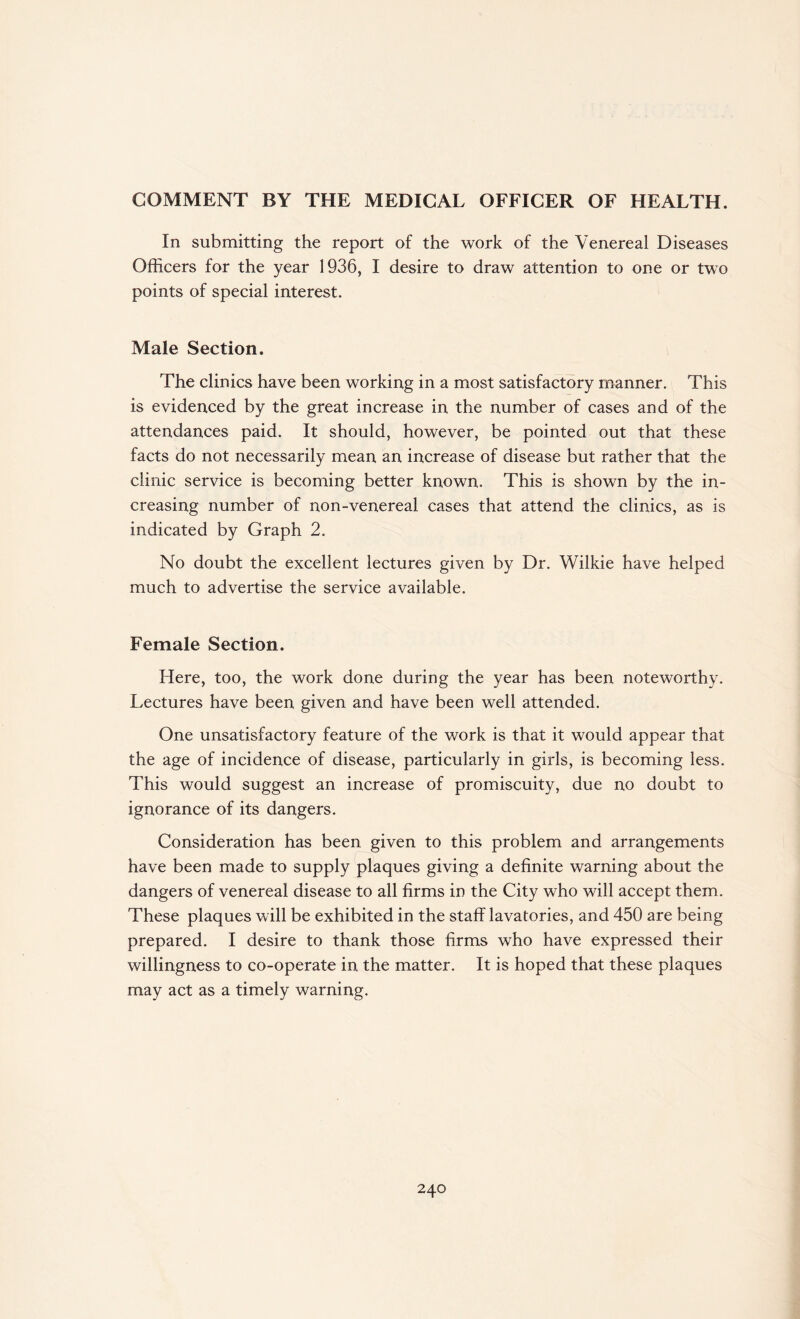 COMMENT BY THE MEDICAL OFFICER OF HEALTH. In submitting the report of the work of the Venereal Diseases Officers for the year 1936, I desire to draw attention to one or two points of special interest. Male Section. The clinics have been working in a most satisfactory manner. This is evidenced by the great increase in the number of cases and of the attendances paid. It should, however, be pointed out that these facts do not necessarily mean an increase of disease but rather that the clinic service is becoming better known. This is shown by the in¬ creasing number of non-venereal cases that attend the clinics, as is indicated by Graph 2. No doubt the excellent lectures given by Dr. Wilkie have helped much to advertise the service available. Female Section. Here, too, the work done during the year has been noteworthy. Lectures have been given and have been well attended. One unsatisfactory feature of the work is that it would appear that the age of incidence of disease, particularly in girls, is becoming less. This would suggest an increase of promiscuity, due no doubt to ignorance of its dangers. Consideration has been given to this problem and arrangements have been made to supply plaques giving a definite warning about the dangers of venereal disease to all firms in the City who will accept them. These plaques will be exhibited in the staff lavatories, and 450 are being prepared. I desire to thank those firms who have expressed their willingness to co-operate in the matter. It is hoped that these plaques may act as a timely warning.
