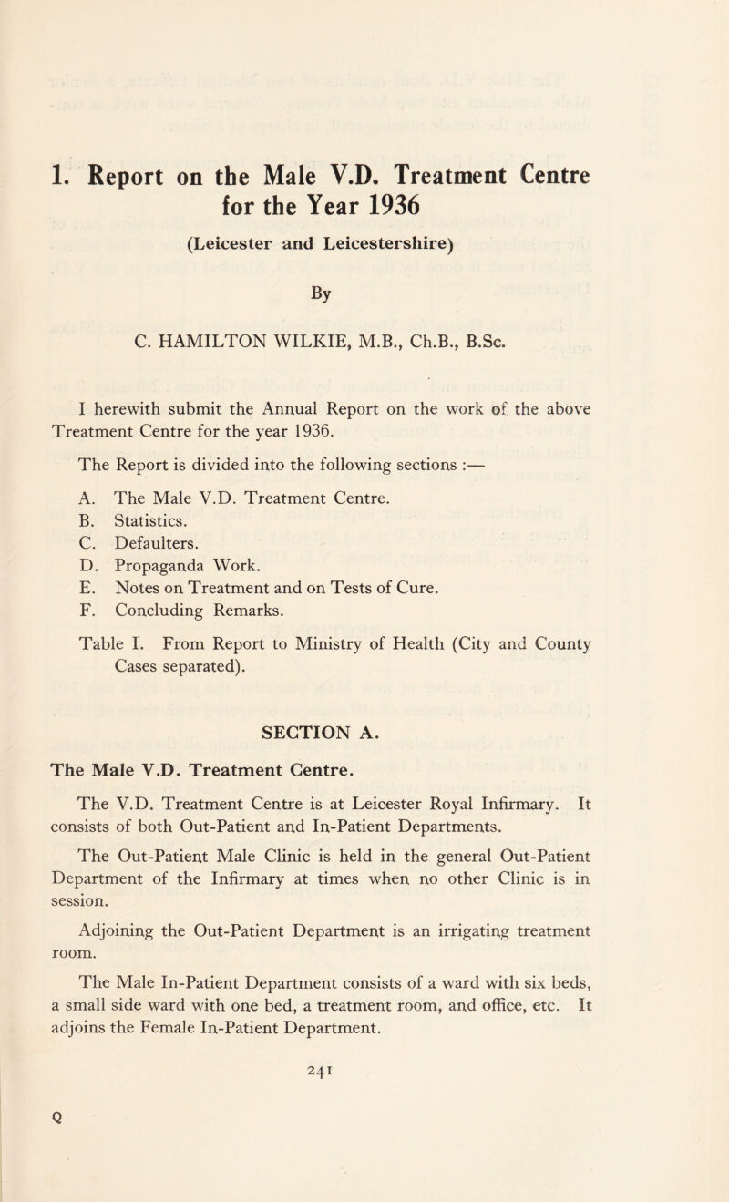 1. Report on the Male V.D. Treatment Centre for the Year 1936 (Leicester and Leicestershire) By C. HAMILTON WILKIE, M.B., Ch.B., B.Sc. I herewith submit the Annual Report on the work of the above Treatment Centre for the year 1936. The Report is divided into the following sections A. The Male V.D. Treatment Centre. B. Statistics. C. Defaulters. D. Propaganda Work. E. Notes on Treatment and on Tests of Cure. F. Concluding Remarks. Table I. From Report to Ministry of Health (City and County Cases separated). SECTION A. The Male V.D. Treatment Centre. The V.D. Treatment Centre is at Leicester Royal Infirmary. It consists of both Out-Patient and In-Patient Departments. The Out-Patient Male Clinic is held in the general Out-Patient Department of the Infirmary at times when no other Clinic is in session. Adjoining the Out-Patient Department is an irrigating treatment room. The Male In-Patient Department consists of a ward with six beds, a small side ward with one bed, a treatment room, and office, etc. It adjoins the Female In-Patient Department. 241