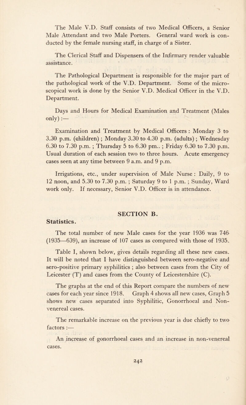 The Male V.D. Staff consists of two Medical Officers, a Senior Male Attendant and two Male Porters. General ward work is con¬ ducted by the female nursing staff, in charge of a Sister. The Clerical Staff and Dispensers of the Infirmary render valuable assistance. The Pathological Department is responsible for the major part of the pathological work of the V.D. Department. Some of the micro¬ scopical work is done by the Senior V.D. Medical Officer in the V.D. Department. Days and Hours for Medical Examination and Treatment (Males only) :— Examination and Treatment by Medical Officers : Monday 3 to 3.30 p.m. (children) ; Monday 3.30 to 4.30 p.m. (adults); Wednesday 6.30 to 7.30 p.m. ; Thursday 5 to 6.30 pm.. ; Friday 6.30 to 7.30 p.m. Usual duration of each session two to three hours. Acute emergency cases seen at any time between 9 a.m. and 9 p.m. Irrigations, etc., under supervision of Male Nurse : Daily, 9 to 12 noon, and 5.30 to 7.30 p.m. ; Saturday 9 to 1 p.m. ; Sunday, Ward work only. If necessary, Senior V.D. Officer is in attendance. SECTION B. Statistics. The total number of new Male cases for the year 1936 was 746 (1935—639), an increase of 107 cases as compared with those of 1935. Table I, shown below, gives details regarding all these new cases. It will be noted that I have distinguished between sero-negative and sero-positive primary syphilitics ; also between cases from the City of Leicester (T) and cases from the County of Leicestershire (C). The graphs at the end of this Report compare the numbers of new cases for each year since 1918. Graph 4 shows all new cases, Graph 5 shows new cases separated into Syphilitic, Gonorrhoeal and Non- venereal cases. The remarkable increase on the previous year is due chiefly to two factors :— An increase of gonorrhoeal cases and an increase in non-venereal cases.