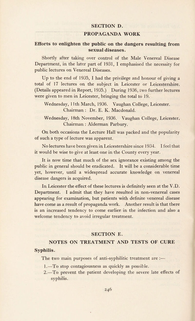 PROPAGANDA WORK Efforts to enlighten the public on the dangers resulting from sexual diseases. Shortly after taking over control of the Male Venereal Disease Department, in the later part of 1931, I emphasised the necessity for public lectures on Venereal Diseases. Up to the end of 1935, I had the privilege and honour of giving a total of 17 lectures on the subject in Leicester or Leicestershire. (Details appeared in Report, 1935.) During 1936, two further lectures were given to men in Leicester, bringing the total to 19. Wednesday, 11th March, 1936. Vaughan College, Leicester. Chairman : Dr. E. K. Macdonald. Wednesday, 18th November, 1936. Vaughan College, Leicester. Chairman : Alderman Parbury. On both occasions the Lecture Hall was packed and the popularity of such a type of lecture was apparent. No lectures have been given in Leicestershire since 1934. I feel that it would be wise to give at least one in the County every year. It is now time that much of the sex ignorance existing among the public in general should be eradicated. It will be a considerable time yet, however, until a widespread accurate knowledge on venereal disease dangers is acquired. In Leicester the effect of these lectures is definitely seen at the V.D. Department. I admit that they have resulted in non-venereal cases appearing for examination, but patients with definite venereal disease have come as a result of propaganda work. Another result is that there is an increased tendency to come earlier in the infection and also a welcome tendency to avoid irregular treatment. SECTION E. NOTES ON TREATMENT AND TESTS OF CURE Syphilis. The two main purposes of anti-syphilitic treatment are :— 1. —To stop contagiousness as quickly as possible. 2. —To prevent the patient developing the severe late effects of syphilis.