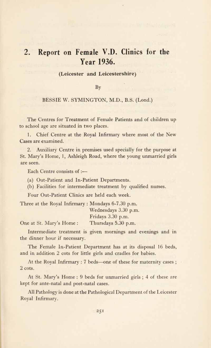 2. Report on Female V.D. Clinics for the Year 1936. (Leicester and Leicestershire) By BESSIE W. SYMINGTON, M.D., B.S. (Lond.) The Centres for Treatment of Female Patients and of children up to school age are situated in two places. 1. Chief Centre at the Royal Infirmary where most of the New Cases are examined. 2. Auxiliary Centre in premises used specially for the purpose at St. Mary’s Home, 1, Ashleigh Road, where the young unmarried girls are seen. Each Centre consists of :— (a) Out-Patient and In-Patient Departments. (b) Facilities for intermediate treatment by qualified nurses. Four Out-Patient Clinics are held each week. Three at the Royal Infirmary : Mondays 6-7.30 p.m. Wednesdays 3.30 p.m. Fridays 3.30 p.m. One at St. Mary’s Home : Thursdays 5.30 p.m. Intermediate treatment is given mornings and evenings and in the dinner hour if necessary. The Female In-Patient Department has at its disposal 16 beds, and in addition 2 cots for little girls and cradles for babies. At the Royal Infirmary : 7 beds—one of these for maternity cases ; 2 cots. At St. Mary’s Home : 9 beds for unmarried girls ; 4 of these are kept for ante-natal and post-natal cases. All Pathology is done at the Pathological Department of the Leicester Royal Infirmary.