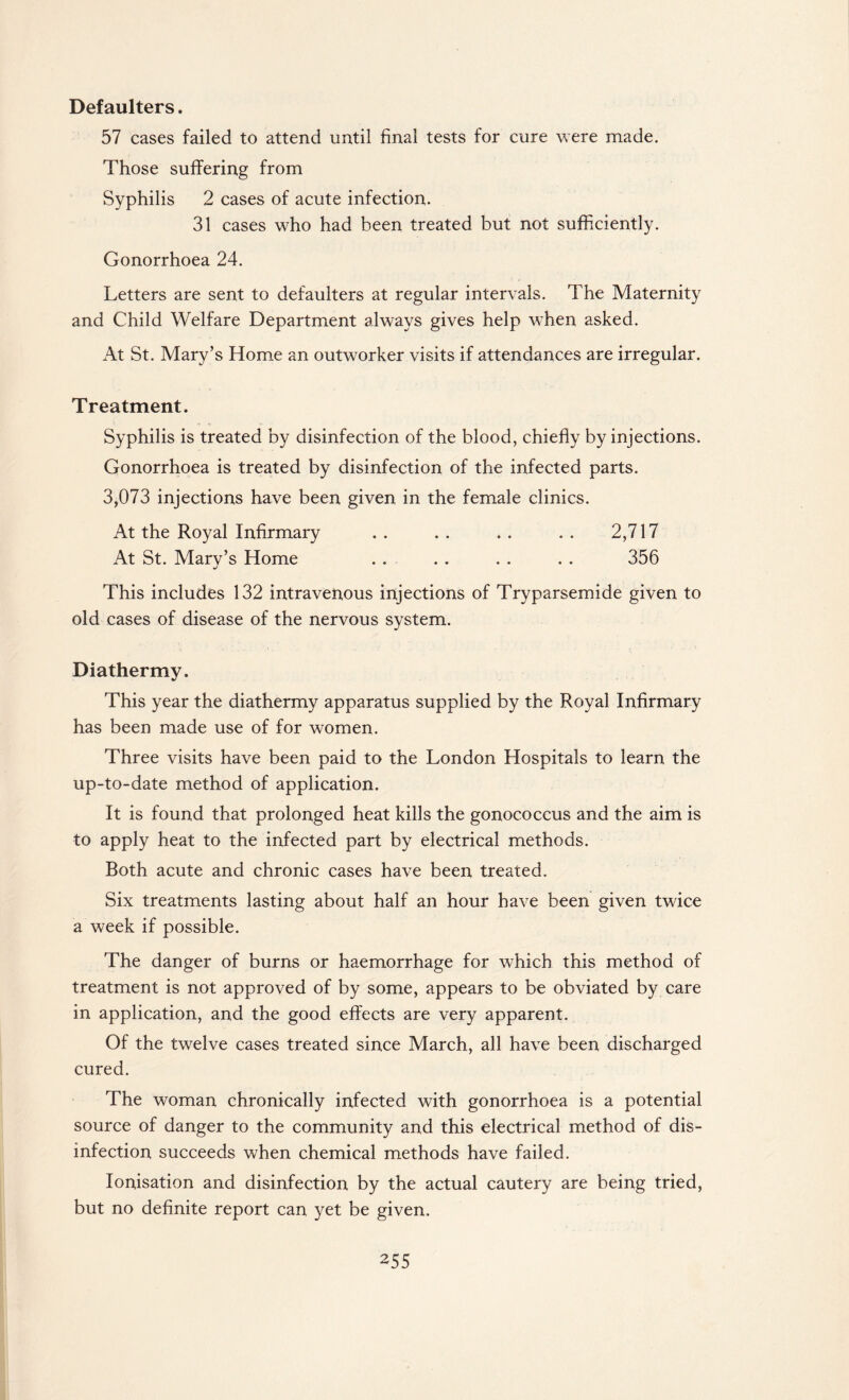 Defaulters. 57 cases failed to attend until final tests for cure were made. Those suffering from Syphilis 2 cases of acute infection. 31 cases who had been treated but not sufficiently. Gonorrhoea 24. Letters are sent to defaulters at regular intervals. The Maternity and Child Welfare Department always gives help when asked. At St. Mary’s Home an outworker visits if attendances are irregular. Treatment. Syphilis is treated by disinfection of the blood, chiefly by injections. Gonorrhoea is treated by disinfection of the infected parts. 3,073 injections have been given in the female clinics. At the Royal Infirmary . . . . . . . . 2,717 At St. Mary’s Home . . . . . . . . 356 This includes 132 intravenous injections of Tryparsemide given to old cases of disease of the nervous system. Diathermy. This year the diathermy apparatus supplied by the Royal Infirmary has been made use of for women. Three visits have been paid to the London Hospitals to learn the up-to-date method of application. It is found that prolonged heat kills the gonococcus and the aim is to apply heat to the infected part by electrical methods. Both acute and chronic cases have been treated. Six treatments lasting about half an hour have been given twice a week if possible. The danger of burns or haemorrhage for which this method of treatment is not approved of by some, appears to be obviated by care in application, and the good effects are very apparent. Of the twelve cases treated since March, all have been discharged cured. The woman chronically infected with gonorrhoea is a potential source of danger to the community and this electrical method of dis¬ infection succeeds when chemical methods have failed. Ionisation and disinfection by the actual cautery are being tried, but no definite report can yet be given.
