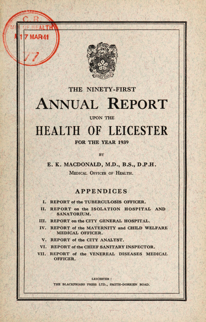 I V -r U- V'l A ./. 1 - i: ( i’'-T J^A r) : %/ fJS-' V- V' '■&( V. If .'■) y '- /- sV; yfi, 'K~>fy 0 / i\ <f % l \ ,/ I i \ • A V ( ■;(3^ it ‘ ■ My'/. / ■ / v/ A ; . V~-/ THE NINETY-FIRST Annual UPON THE HEALTH OF LEICESTER FOR THE YEAR 1939 \ ■■k\V- ' ■ / ' y '7*. • /F • 'a Hy V BY & H A- Si ; ,v E. K. MACDONALD, M.D., B.S., D.P.H. Medical Officer of Health. 's'* A APPENDICES I. REPORT of the TUBERCULOSIS OFFICER. II. REPORT on the ISOLATION HOSPITAL AND e^T^AT,TTT»f L \ SANATORIUM. III. REPORT on the CITY GENERAL HOSPITAL. IV. REPORT of the MATERNITY and CHILD WELFARE MEDICAL OFFICER. V. REPORT of the CITY ANALYST. VI. REPORT of the CHIEF SANITARY INSPECTOR. VII. REPORT of the VENEREAL DISEASES MEDICAL OFFICER. , i \ LEICESTER : lu r' U THE BLACKFRIARS PRESS LTD.. SMITH-DORRIEN ROAD. i r W ' f' i, i 1 •v-: 1 1 * - : jk - % • ' N-. \ ^ / : :> •• '; V , • % N. & . - \ • : f \ \ \ ' /■ r v v, ■■ - -y V: r ' )
