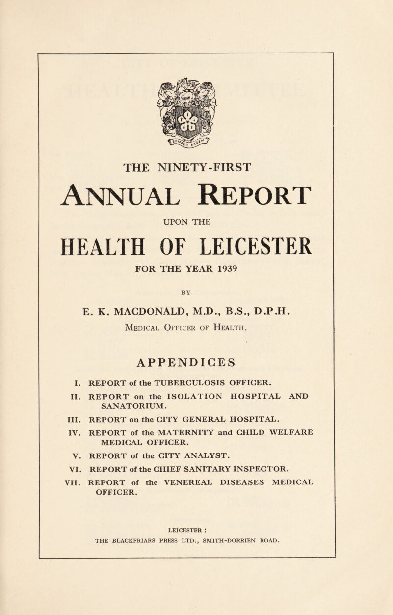 THE NINETY-FIRST Annual Report UPON THE HEALTH OF LEICESTER FOR THE YEAR 1939 BY E. K. MACDONALD, M.D., B.S., D.P.H. Medical Officer of Health. APPENDICES I. REPORT of the TUBERCULOSIS OFFICER. II. REPORT on the ISOLATION HOSPITAL AND SANATORIUM. III. REPORT on the CITY GENERAL HOSPITAL. IV. REPORT of the MATERNITY and CHILD WELFARE MEDICAL OFFICER. V. REPORT of the CITY ANALYST. VI. REPORT of the CHIEF SANITARY INSPECTOR. VII. REPORT of the VENEREAL DISEASES MEDICAL OFFICER. LEICESTER : THE BLACKFRIARS PRESS LTD., SMITH-DORRIEN ROAD.