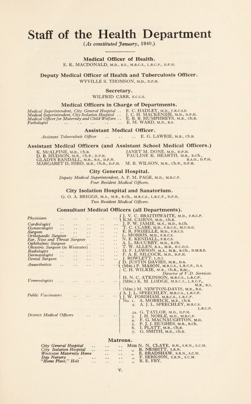 Staff of the Health Department (As constituted January, 1940.) Medical Officer of Health. E. K. MACDONALD, m.d., b.s., m.r.c.s., l.r.c.p., d.p.h. Deputy Medical Officer of Health and Tuberculosis Officer. WYVILLE S. THOMSON, m.d., d.p.h. Secretary. WILFRID CARR, F.C.C.s. Medical Officers in Charge of Departments. Medical Superintendent, City General Hospital . . E. C. HADLEY, m.d., f.r.c.s.e. Medical Superintendent, City Isolation Hospital .. J. C. H. MACKENZIE, m.d., d.p.h. Medical Officer for Maternity and Child Welfare .. E. B. B. HUMPHREYS, M.B., ch.B. Pathologist .E. M. WARD, m.d., b.s. Assistant Medical Officer. Assistant Tuberculosis Officer . . .. . . E. G. LAWRIE, M.B., cb.B. Assistant Medical Officers (and Assistant School Medical Officers.) K. McALPINE, M.B., ch.B. JANET M. DONE, m.d., d.p.h. D. B. HUDSON, m.b., ch.B , d.p.h. PAULINE K. HEARTH, m.b., B.ch., GLADYS RANDALL, m.b., b.s., d.p.h. b.a.o., d.p.h. MARGARET D. HIRD, m.b., ch.B., d.p.h. M. B. WILSON, m.b., ch.B., d.p.h. City General Hospital. Deputy Medical Superintendent, A. P. M. PAGE, m.d., m.r.c.p. Four Resident Medical Officers. City Isolation Hospital and Sanatorium. G. O. A. BRIGGS, m.a., m.b., B.ch., m.r.c.s., l.r.c.p., d.p.h. Two Resident Medical Officers. Consultant Medical Officers (all Departments). Physicians Cardiologist Gynaecologist Surgeon Orthopaedic Surgeon Ear, Nose and Throat Surgeon Ophthalmic Surgeon Obstetric Surgeon {to Westcotes) Radiologist Dermatologist Dental Surgeon Anaesthetists Venereologists Public Vaccinators District Medical Officers fj. V. C. BRAITHWAITE, m.d., f.r.c.p. • • l R.M. CAIRNS, m.d., Ch.B. . . J. P. W. JAMIE, M.A., M.D., B.ch. . . T. C. CLARE, M.D., F.R.C.S., M.C.O.G. .. E. R. FRIZELLE, m.d., f.r.c.s. .. L. MORRIS, M.D., F.R.C.S. . . N. E. KENDALL, F.R.C.S. . . A. L. McCURRY, m.d., B.ch. .. T. W. ALLEN, B.A., M.B., D.C.O.G. .. D. F. LAWSON, m.a., m.b., B.ch., d.m.r.e. .. F. A. E. SILCOCK, m.d., d.p.h. .. J. ROWLETT, l.d.s, / D. JUSTIN DAVIES, M.B., D.A. • l (Mrs.) P. MASON, m.r.c.s., l.r.c.p., d.a. ' C. H. WILKIE, m.b., ch.B., B.sc., Director of V.D. Services. H. N. C. ATKINSON, m.r.c.s., l.r.c.p. (Mrs.) K. M. LODGE, m.r.c.s., l.r.c.p., m.b., B.S. (Mrs.) M. NEWTON-DAVIS, m.b., b.s. / A. J. L. SPEECHLEY, m.r.c.s., l.r.c.p. • • 1 J. W. FORDHAM, m.r.c.s., l.r.c.p. No. i. A. MORRICK, m.b., ch.B. 2. A. J. L. SPEECHLEY, M.R.C.S. 2a. G. TAYLOR, m.d., d.p.h. • • 3. J. H. NOBLE, m.d., m.r.c.p. 4. F. G. MACNAUGHTON, m.d. 5. P. J. J. HUGHES, m.b., B.ch. 6. I. PLATT, m.b., ch.B. 7. G. SMITH, M.D., ch.B. City General Hospital City Isolation Hospital Westcotes Maternity Home Day Nursery “Home Place, Holt Matrons. .. Miss N. N. CLAYE, d.n., s.r.n., s.c.m. „ B. NESBITT, s.r.n. .E. BRADSHAW, s.r.n., s.c.m. „ F. BERKSON, s.r.n., s.c.m. „ R. E. FRY.