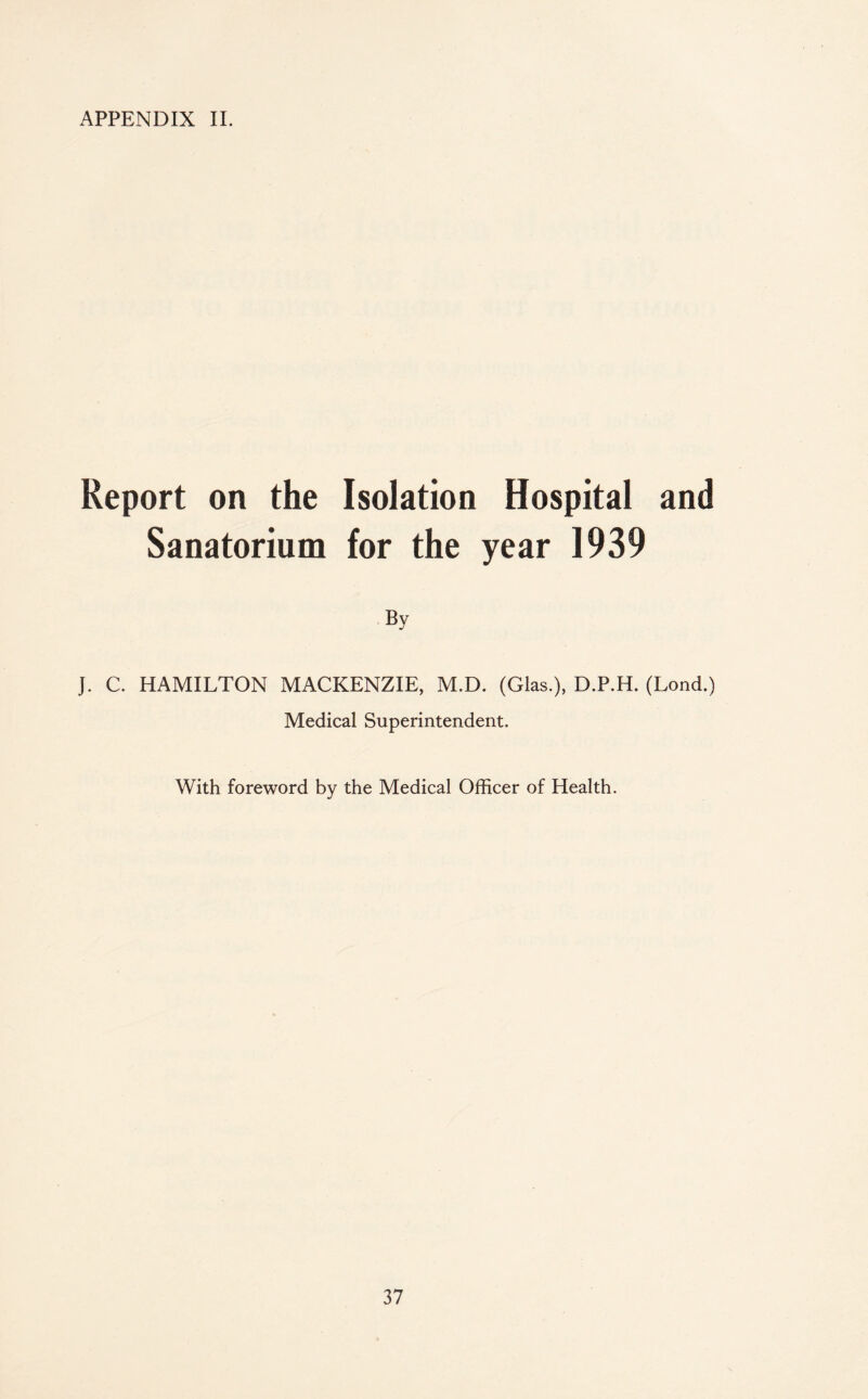 APPENDIX II. Report on the Isolation Hospital and Sanatorium for the year 1939 By J. C. HAMILTON MACKENZIE, M.D. (Glas.), D.P.H. (Lond.) Medical Superintendent. With foreword by the Medical Officer of Health.