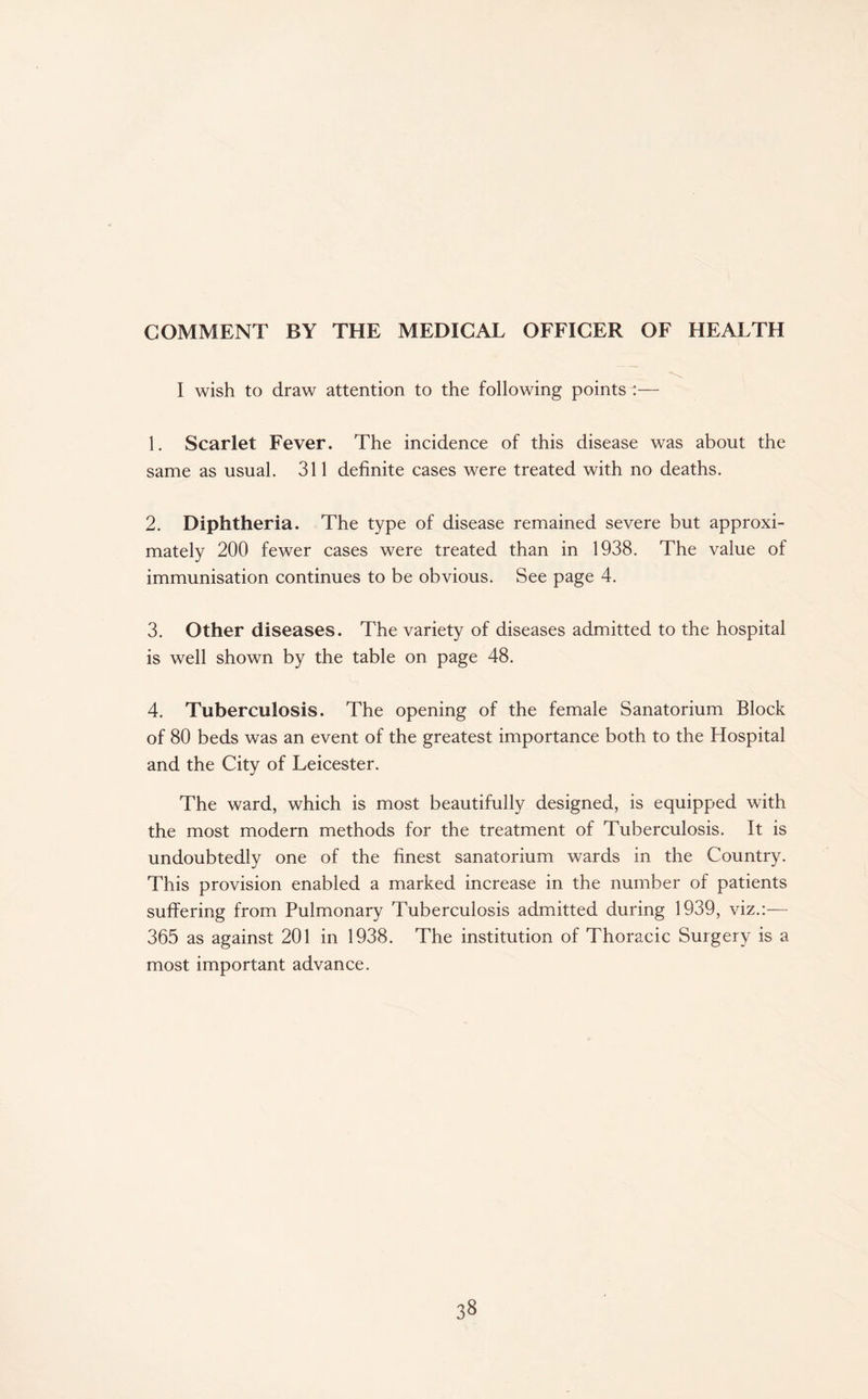 COMMENT BY THE MEDICAL OFFICER OF HEALTH I wish to draw attention to the following points :— 1. Scarlet Fever. The incidence of this disease was about the same as usual. 311 definite cases were treated with no deaths. 2. Diphtheria. The type of disease remained severe but approxi¬ mately 200 fewer cases were treated than in 1938. The value of immunisation continues to be obvious. See page 4. 3. Other diseases. The variety of diseases admitted to the hospital is well shown by the table on page 48. 4. Tuberculosis. The opening of the female Sanatorium Block of 80 beds was an event of the greatest importance both to the Hospital and the City of Leicester. The ward, which is most beautifully designed, is equipped with the most modern methods for the treatment of Tuberculosis. It is undoubtedly one of the finest sanatorium wards in the Country. This provision enabled a marked increase in the number of patients suffering from Pulmonary Tuberculosis admitted during 1939, viz.:— 365 as against 201 in 1938. The institution of Thoracic Surgery is a most important advance.