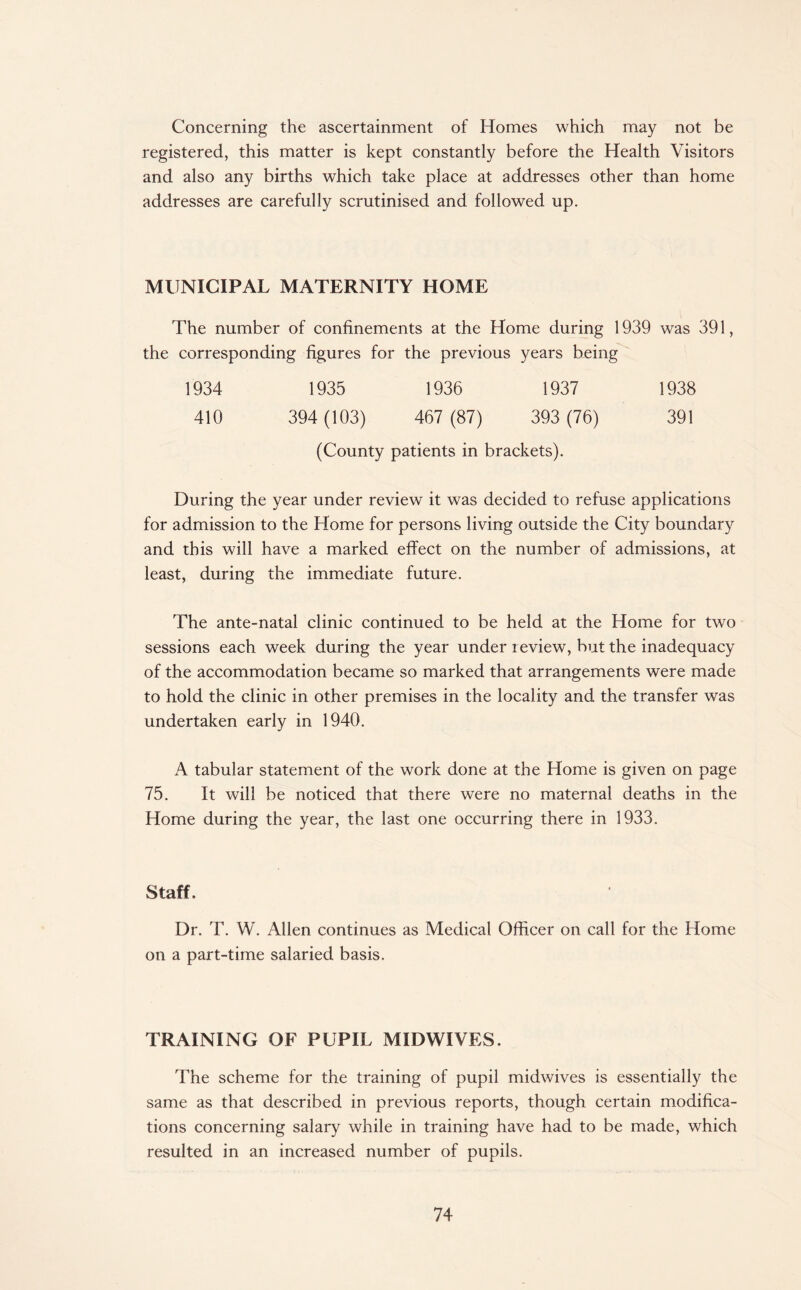 Concerning the ascertainment of Homes which may not be registered, this matter is kept constantly before the Health Visitors and also any births which take place at addresses other than home addresses are carefully scrutinised and followed up. MUNICIPAL MATERNITY HOME The number of confinements at the Home during 1939 was 391, the corresponding figures for the previous years being 1934 1935 1936 1937 1938 410 394 (103) 467 (87) 393 (76) 391 (County patients in brackets). During the year under review it was decided to refuse applications for admission to the Home for persons living outside the City boundary and this will have a marked effect on the number of admissions, at least, during the immediate future. The ante-natal clinic continued to be held at the Home for two sessions each week during the year under review, but the inadequacy of the accommodation became so marked that arrangements were made to hold the clinic in other premises in the locality and the transfer was undertaken early in 1940. A tabular statement of the work done at the Home is given on page 75. It will be noticed that there were no maternal deaths in the Home during the year, the last one occurring there in 1933, Staff. Dr. T. W. Allen continues as Medical Officer on call for the Home on a part-time salaried basis. TRAINING OF PUPIL MIDWIVES. The scheme for the training of pupil midwives is essentially the same as that described in previous reports, though certain modifica¬ tions concerning salary while in training have had to be made, which resulted in an increased number of pupils.