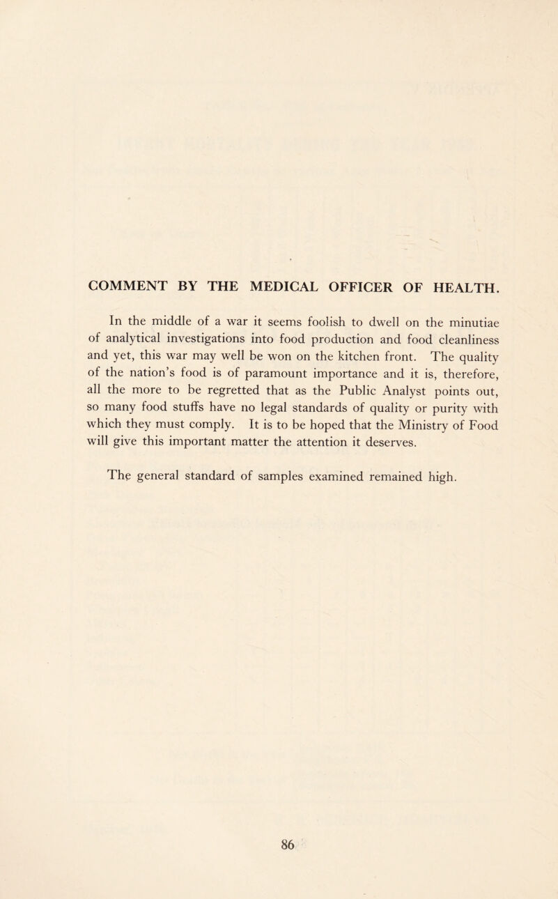 In the middle of a war it seems foolish to dwell on the minutiae of analytical investigations into food production and food cleanliness and yet, this war may well be won on the kitchen front. The quality of the nation’s food is of paramount importance and it is, therefore, all the more to be regretted that as the Public Analyst points out, so many food stuffs have no legal standards of quality or purity with which they must comply. It is to be hoped that the Ministry of Food will give this important matter the attention it deserves. The general standard of samples examined remained high.