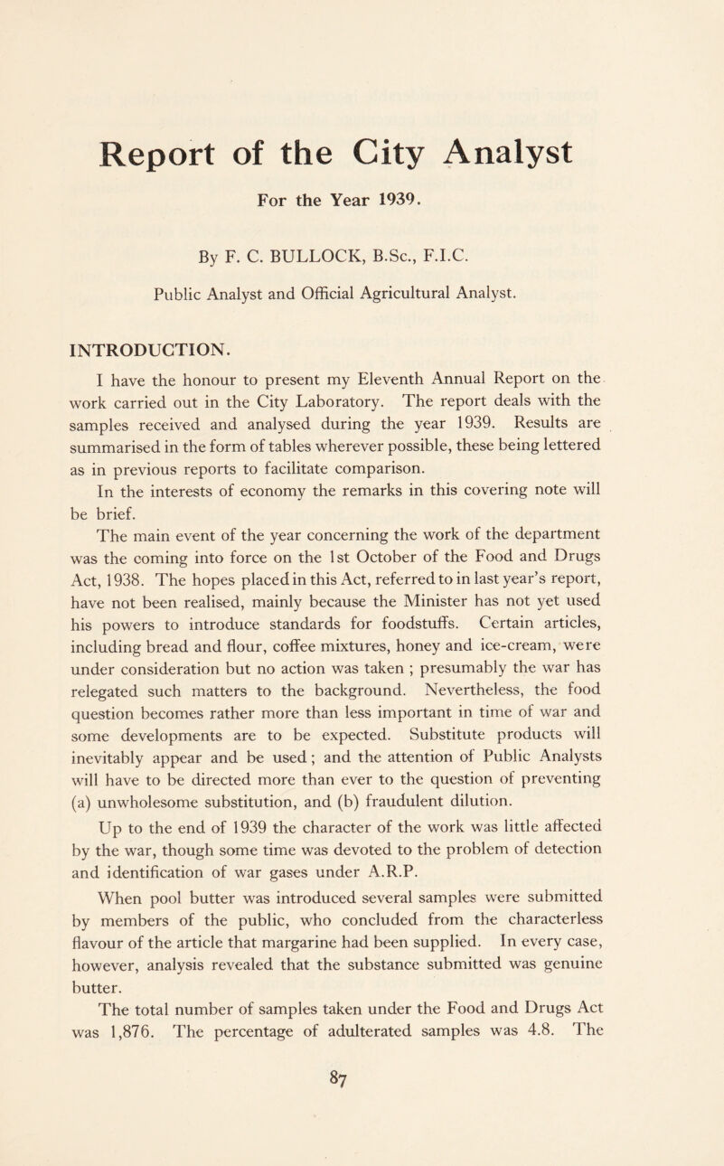 Report of the City Analyst For the Year 1939. By F. C. BULLOCK, B.Sc., F.I.C. Public Analyst and Official Agricultural Analyst. INTRODUCTION. I have the honour to present my Eleventh Annual Report on the work carried out in the City Laboratory. The report deals with the samples received and analysed during the year 1939. Results are summarised in the form of tables wherever possible, these being lettered as in previous reports to facilitate comparison. In the interests of economy the remarks in this covering note will be brief. The main event of the year concerning the work of the department was the coming into force on the 1st October of the Food and Drugs Act, 1938. The hopes placed in this Act, referred to in last year’s report, have not been realised, mainly because the Minister has not yet used his powers to introduce standards for foodstuffs. Certain articles, including bread and flour, coffee mixtures, honey and ice-cream, were under consideration but no action was taken ; presumably the war has relegated such matters to the background. Nevertheless, the food question becomes rather more than less important in time of war and some developments are to be expected. Substitute products will inevitably appear and be used; and the attention of Public Analysts will have to be directed more than ever to the question of preventing (a) unwholesome substitution, and (b) fraudulent dilution. Up to the end of 1939 the character of the work was little affected by the war, though some time was devoted to the problem of detection and identification of war gases under A.R.P. When pool butter was introduced several samples were submitted by members of the public, who concluded from the characterless flavour of the article that margarine had been supplied. In every case, however, analysis revealed that the substance submitted was genuine butter. The total number of samples taken under the Food and Drugs Act was 1,876. The percentage of adulterated samples was 4.8. The 8?