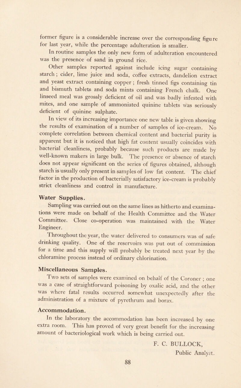 former figure is a considerable increase over the corresponding figure for last year, while the percentage adulteration is smaller. In routine samples the only new form of adulteration encountered was the presence of sand in ground rice. Other samples reported against include icing sugar containing starch ; cider, lime juice and soda, coffee extracts, dandelion extract and yeast extract containing copper * fresh tinned figs containing tin and bismuth tablets and soda mints containing French chalk. One linseed meal was grossly deficient of oil and was badly infested with mites, and one sample of ammoniated quinine tablets was seriously deficient of quinine sulphate. In view of its increasing importance one new table is given showing the results of examination of a number of samples of ice-cream. No complete correlation between chemical content and bacterial purity is apparent but it is noticed that high fat content usually coincides with bacterial cleanliness, probably because such products are made by well-known makers in large bulk. The presence or absence of starch does not appear significant on the series of figures obtained, although starch is usually only present in samples of low fat content. The chief factor in the production of bacterially satisfactory ice-cream is probably strict cleanliness and control in manufacture. Water Supplies. Sampling was carried out on the same lines as hitherto and examina¬ tions were made on behalf of the Health Committee and the Water Committee. Close co-operation was maintained with the Water Engineer. I hroughout the year, the water delivered to consumers was of safe drinking quality. One of the reservoirs was put out of commission for a time and this supply will probably be treated next year by the chloramine process instead of ordinary chlorination. Miscellaneous Samples. Two sets of samples were examined on behalf of the Coroner ; one was a case of straightforward poisoning by oxalic acid, and the other was where fatal results occurred somewhat unexpectedly after the administration of a mixture of pyrethrum and borax. Accommodation. In the laboratory the accommodation has been increased by one extra room. This has proved of very great benefit for the increasing amount of bacteriological work which is being carried out. F. C. BULLOCK, Public Analyst.