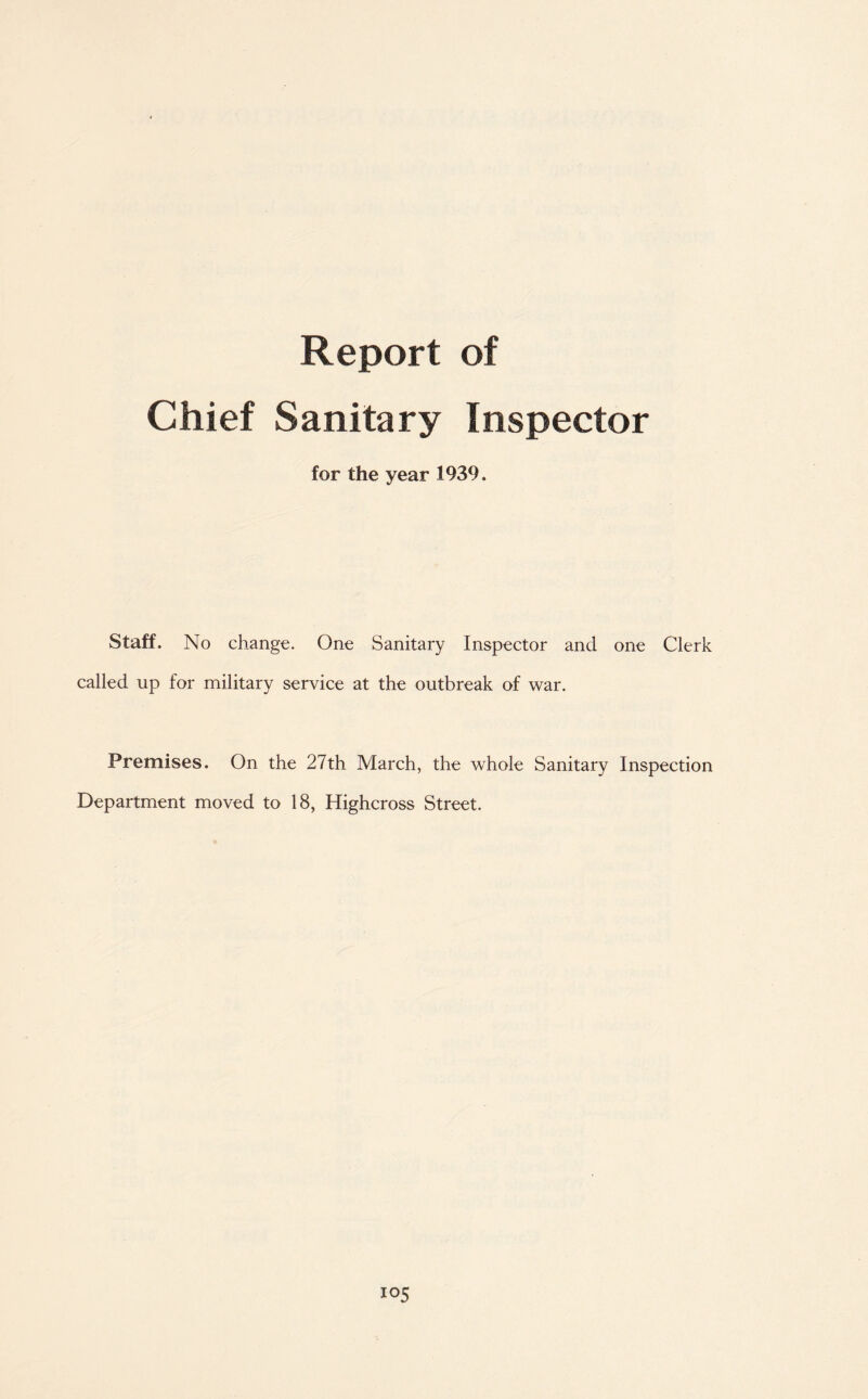 Report of Chief Sanitary Inspector for the year 1939. Staff. No change. One Sanitary Inspector and one Clerk called up for military service at the outbreak of war. Premises. On the 27th March, the whole Sanitary Inspection Department moved to 18, Highcross Street. io5