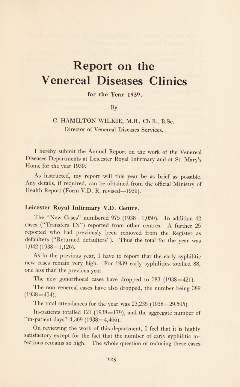 Venereal Diseases Clinics for the Year 1939. C. HAMILTON WILKIE, M.B., Ch.B, B.Sc. Director of Venereal Diseases Services. I hereby submit the Annual Report on the work of the Venereal Diseases Departments at Leicester Royal Infirmary and at St. Mary’s Home for the year 1939. As instructed, my report will this year be as brief as possible. Any details, if required, can be obtained from the official Ministry of Health Report (Form V.D. R. revised—1939). Leicester Royal Infirmary V.D. Centre. The “New Cases” numbered 975 (1938 = 1,050). In addition 42 cases (“Transfers IN”) reported from other centres. A further 25 reported who had previously been removed from the Register as defaulters (“Returned defaulters”). Thus the total for the year was 1,042 (1938 = 1,126). As in the previous year, I have to report that the early syphilitic new cases remain very high. For 1939 early syphilitics totalled 88, one less than the previous year. The new gonorrhoeal cases have dropped to 383 (1938=421). The non-venereal cases have also dropped, the number being 389 (1938=434). The total attendances for the year was 23,235 (1938=29,505). In-patients totalled 121 (1938 = 179), and the aggregate number of “in-patient days” 4,369 (1938=4,466). On reviewing the work of this department, I feel that it is highly satisfactory except for the fact that the number of early syphilitic in¬ fections remains so high. The whole question of reducing these cases 12 5