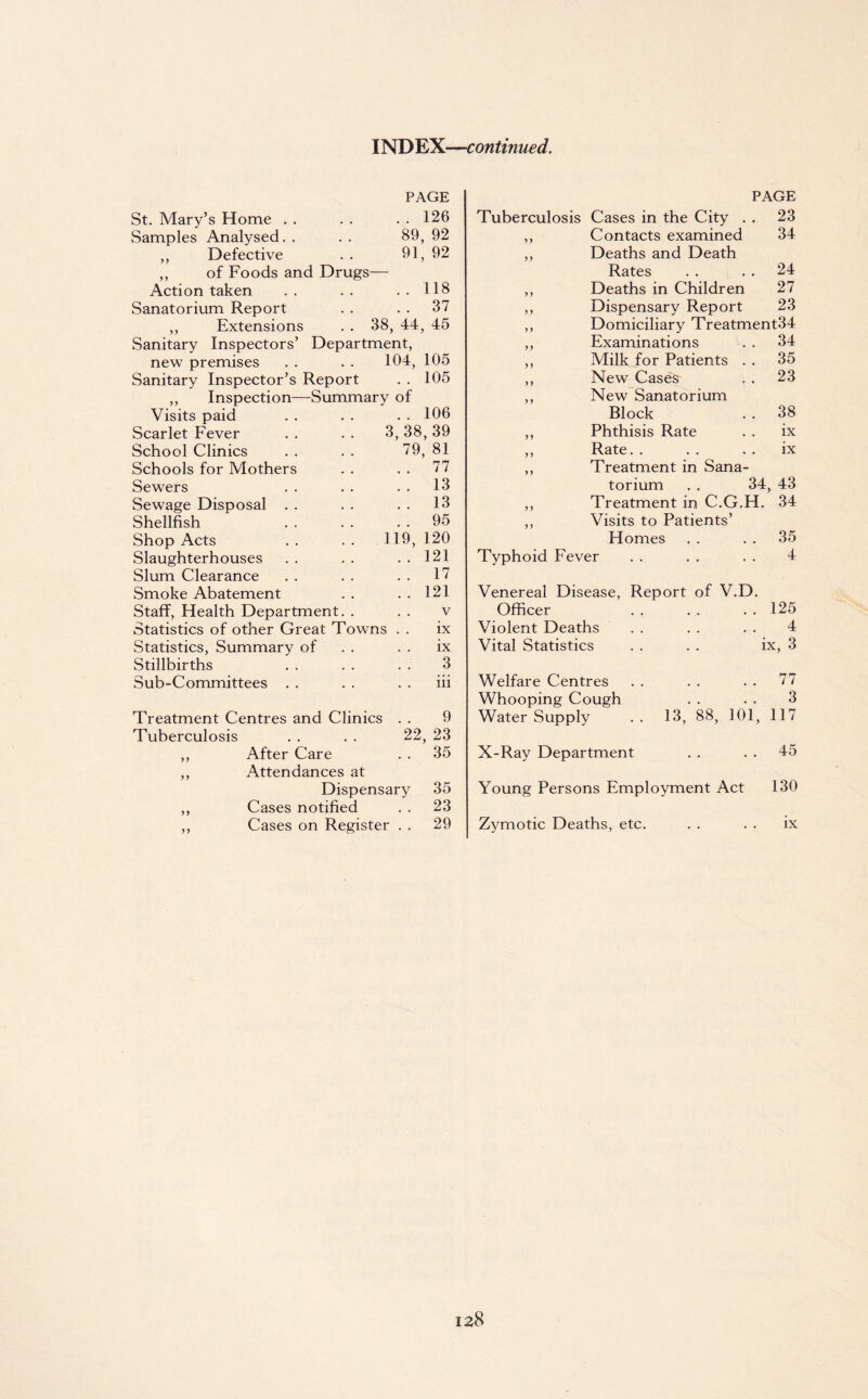 INDEX—continued. PAGE St. Mary’s Home . . . . . . 126 Samples Analysed. . . . 89, 92 ,, Defective . . 91, 92 ,, of Foods and Drugs— Action taken . . . . . . 118 Sanatorium Report . . . . 37 ,, Extensions . . 38, 44, 45 Sanitary Inspectors’ Department, new premises . . . . 104, 105 Sanitary Inspector’s Report . . 105 ,, Inspection—Summary of Visits paid . . . . . . 106 Scarlet Fever . . . . 3, 38, 39 School Clinics . . . . 79, 81 Schools for Mothers . . . . 77 Sewers . . . . . . 13 Sewage Disposal . . . . . . 13 Shellfish . . . . 95 Shop Acts . . . . 119, 120 Slaughterhouses . . . . . . 121 Slum Clearance . . . . . . 17 Smoke Abatement . . . . 121 Staff, Health Department. . . . v Statistics of other Great Towns . . ix Statistics, Summary of . . . . ix Stillbirths . . . . . . 3 Sub-Committees . . . . . . iii Treatment Centres and Clinics . . 9 Tuberculosis . . . . 22, 23 ,, After Care . . 35 ,, Attendances at Dispensary 35 ,, Cases notified . . 23 ,, Cases on Register . . 29 PAGE Tuberculosis Cases in the City . . 23 ,, Contacts examined 34 ,, Deaths and Death Rates . . . . 24 ,, Deaths in Children 27 ,, Dispensary Report 23 ,, Domiciliary Treatment34 ,, Examinations . . 34 ,, Milk for Patients . . 35 ,, New Cases . . 23 ,, New Sanatorium Block . . 38 ,, Phthisis Rate . . ix ,, Rate. . . . ix ,, Treatment in Sana¬ torium . . 34, 43 ,, Treatment in C.G.H. 34 ,, Visits to Patients’ Homes . . . . 35 Typhoid Fever . . . . . . 4 Venereal Disease, Report of V.D. Officer 125 Violent Deaths 4 Vital Statistics ix, 3 Welfare Centres 77 Whooping Cough 3 Water Supply . . 13, 88, 101, 117 X-Ray Department 45 Young Persons Employment Act 130 Zymotic Deaths, etc. ix